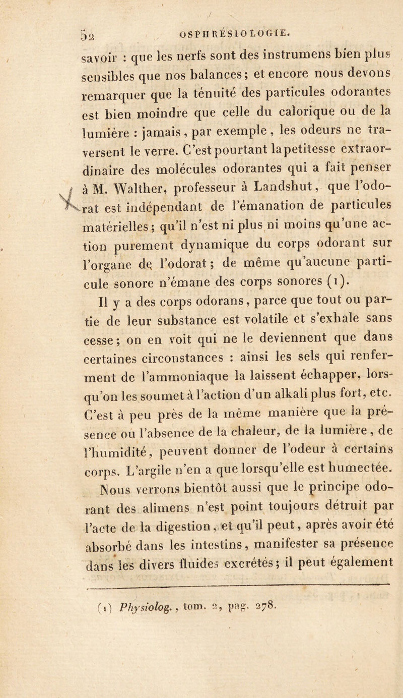 savoir : que les nerfs sont des instrument bien plus sensibles que nos balances; et encore nous devons remarquer que la ténuité des particules odorantes est bien moindre que celle du calorique ou de la lumière : jamais, par exemple , les odeurs ne tra- versent le verre. C’est pourtant lapetitesse extraor- dinaire des molécules odorantes qui a fait penser à M. Walther, professeur à Landshut, que l’odo- > rat est indépendant de l’émanation de particules matérielles ; qu’il n’est ni plus ni moins qu une ac- tion purement dynamique du corps odorant sur l’organe dç l’odorat ; de même qu aucune parti- cule sonore n émané des corps sonores (1). Il y a des corps odorans, parce que tout ou par- tie de leur substance est volatile et s’exhale sans cesse; on en voit qui ne le deviennent que dans certaines circonstances : ainsi les sels qui renfer- ment de l’ammoniaque la laissent échapper, lors- qu’on les soumet à l’action d’un alkali plus fort, etc. C’est à peu près de la même manière que la pré- sence ou l’absence de la chaleur, de la lumière, de l’humidité, peuvent donner de l’odeur à certains corps. L’argile n en a que lorsqu elle est humectee. Nous verrons bientôt aussi que le principe odo- rant des alimens n’est point toujours détruit par Pacte de la digestion, et qu’il peut, après avoir été absorbé dans les intestins, manifester sa présence dans les divers fluides excrétés; il peut également (0 Physiolofr , tom. 2, pa£. 278,