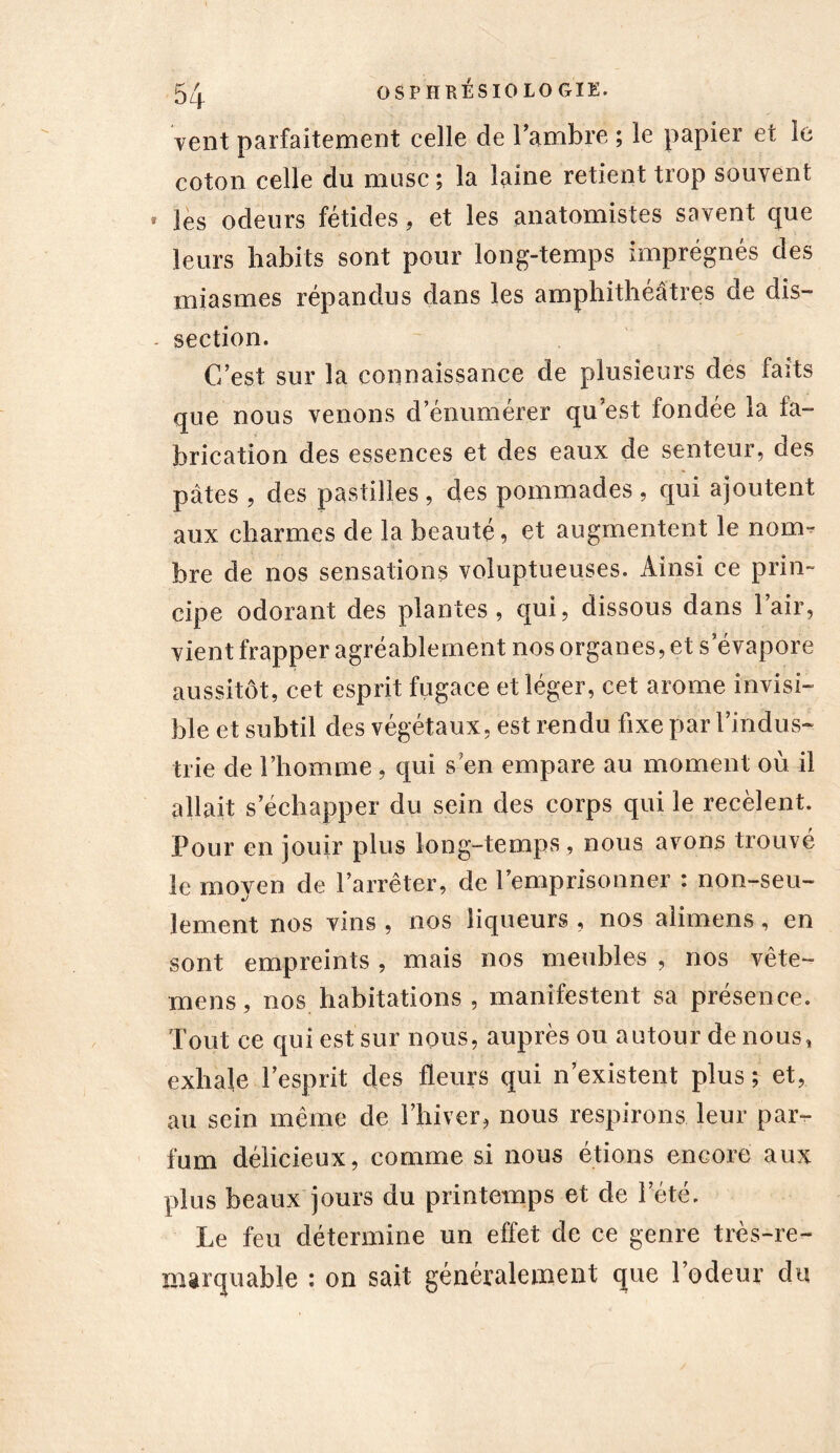 vent parfaitement celle de l’ambre ; le papier et le coton celle du musc ; la laine retient trop souvent les odeurs fétides, et les anatomistes savent que leurs habits sont pour long-temps imprégnés des miasmes répandus dans les amphithéâtres de dis- section. C’est sur la connaissance de plusieurs des faits que nous venons d’énumérer qu’est fondée la fa- brication des essences et des eaux de senteur, des pâtes , des pastilles , des pommades , qui ajoutent aux charmes de la beauté, et augmentent le nom- bre de nos sensations voluptueuses. Ainsi ce prin- cipe odorant des plantes, qui, dissous dans l’air, vient frapper agréablement nos organes, et s’évapore aussitôt, cet esprit fugace et léger, cet arôme invisi- ble et subtil des végétaux, est rendu fixe par l’indus- trie de l’homme , qui s’en empare au moment où il allait s’échapper du sein des corps qui le recèlent. Pour en jouir plus long-temps , nous avons trouvé le moyen de l’arrêter, de l’emprisonner : non-seu- lement nos vins , nos liqueurs , nos alimens, en sont empreints , mais nos meubles , nos vête- mens, nos habitations, manifestent sa présence. Tout ce qui est sur nous, auprès ou autour de nous, exhale l’esprit des fleurs qui n’existent plus ; et, au sein même de l’hiver, nous respirons leur par- fum délicieux, comme si nous étions encore aux plus beaux jours du printemps et de l’été. Le feu détermine un effet de ce genre très-re- marquable : on sait généralement que l’odeur du