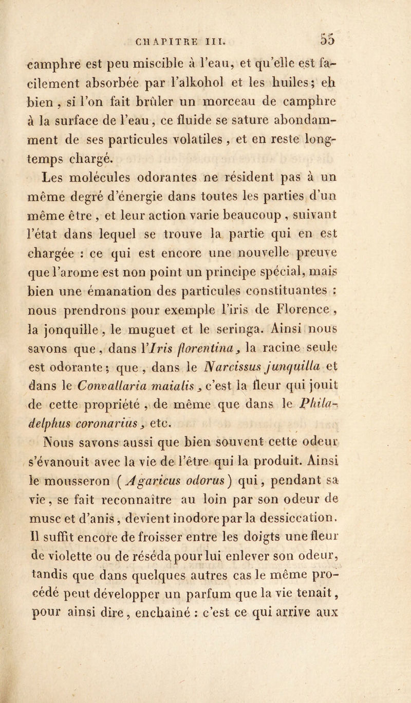 camphre est peu miscible à l’eau, et qu’elle est fa- cilement absorbée par l’alkohol et les huiles; eh bien , si l’on fait brûler un morceau de camphre à la surface de l’eau, ce fluide se sature abondam- ment de ses particules volatiles, et en reste long- temps chargé. Les molécules odorantes ne résident pas à un même degré d’énergie dans toutes les parties d’un même être , et leur action varie beaucoup , suivant l’état dans lequel se trouve la partie qui en est chargée : ce qui est encore une nouvelle preuve que l’arome est non point un principe spécial, mais bien une émanation des particules constituantes : nous prendrons pour exemple l’iris de Florence , la jonquille , le muguet et le seringa. Ainsi nous savons que, dans Y Iris florentina, la racine seule est odorante ; que , dans le Narcissus junquiUa et dans le Convallaria maialis , c’est la fleur qui jouit de cette propriété , de même que dans le Pliila- delphus covonarius, etc. Nous savons aussi que bien souvent cette odeur s’évanouit avec la vie de l’être qui la produit. Ainsi le mousseron ( Agaricus odorus) qui, pendant sa vie, se fait reconnaître au loin par son odeur de musc et d’anis, devient inodore par la dessiccation. 11 suffit encore de froisser entre les doigts une fleur de violette ou de réséda, pour lui enlever son odeur, tandis que dans quelques autres cas le même pro- cédé peut développer un parfum que la vie tenait, pour ainsi dire, enchaîné : c’est ce qui arrive aux