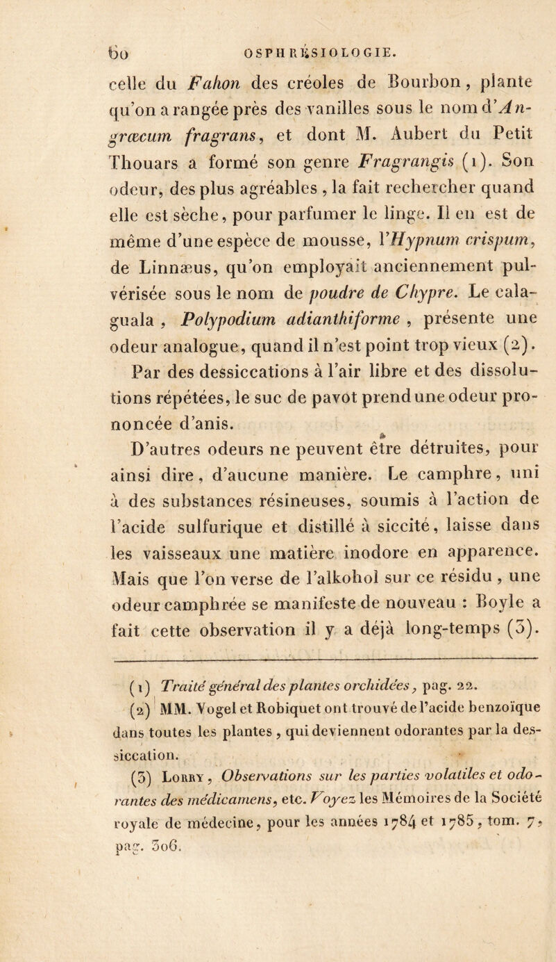 celle du Fahon des créoles de Bourbon, plante qu’on a rangée près des vanilles sous le nomd’in- grœcum fragrans, et dont M. Aubert du Petit ïhouars a formé son genre Fragrangis (1). Son odeur, des plus agréables , la fait rechercher quand elle est sèche, pour parfumer le linge. Il en est de même d’une espèce de mousse, YHypnum crispum, de Linnæus, qu’on employait anciennement pul- vérisée sous le nom de poudre de Chypre. Le cala- guala , Polypodium adianthiforme , présente une odeur analogue, quand il n’est point trop vieux (2). Par des dessiccations à l’air libre et des dissolu- tions répétées, le suc de pavot prend une odeur pro- noncée d’anis. * D’autres odeurs ne peuvent être détruites, pour ainsi dire, d’aucune manière. Le camphre, uni à des substances résineuses, soumis à l’action de i acide sulfurique et distillé à siccité, laisse dans les vaisseaux une matière inodore en apparence. Mais que l’on verse de l’alkohol sur ce résidu , une odeur camphrée se manifeste de nouveau : Boyle a fait cette observation il y a déjà long-temps (5). ( 1) Traité général des plantes orchidées, pag. 22. (2) MM. Vogel et Robiquet ont trouvé de l’acide benzoïque dans toutes les plantes , qui deviennent odorantes par la des- siccation. (5) Lobby, Observations sur les parties volatiles et odo- rantes des médicamens, etc. Voyez les Mémoires de la Société royale de médecine, pour les années 1784 et 1785. fom. 7? pag. 5o6.