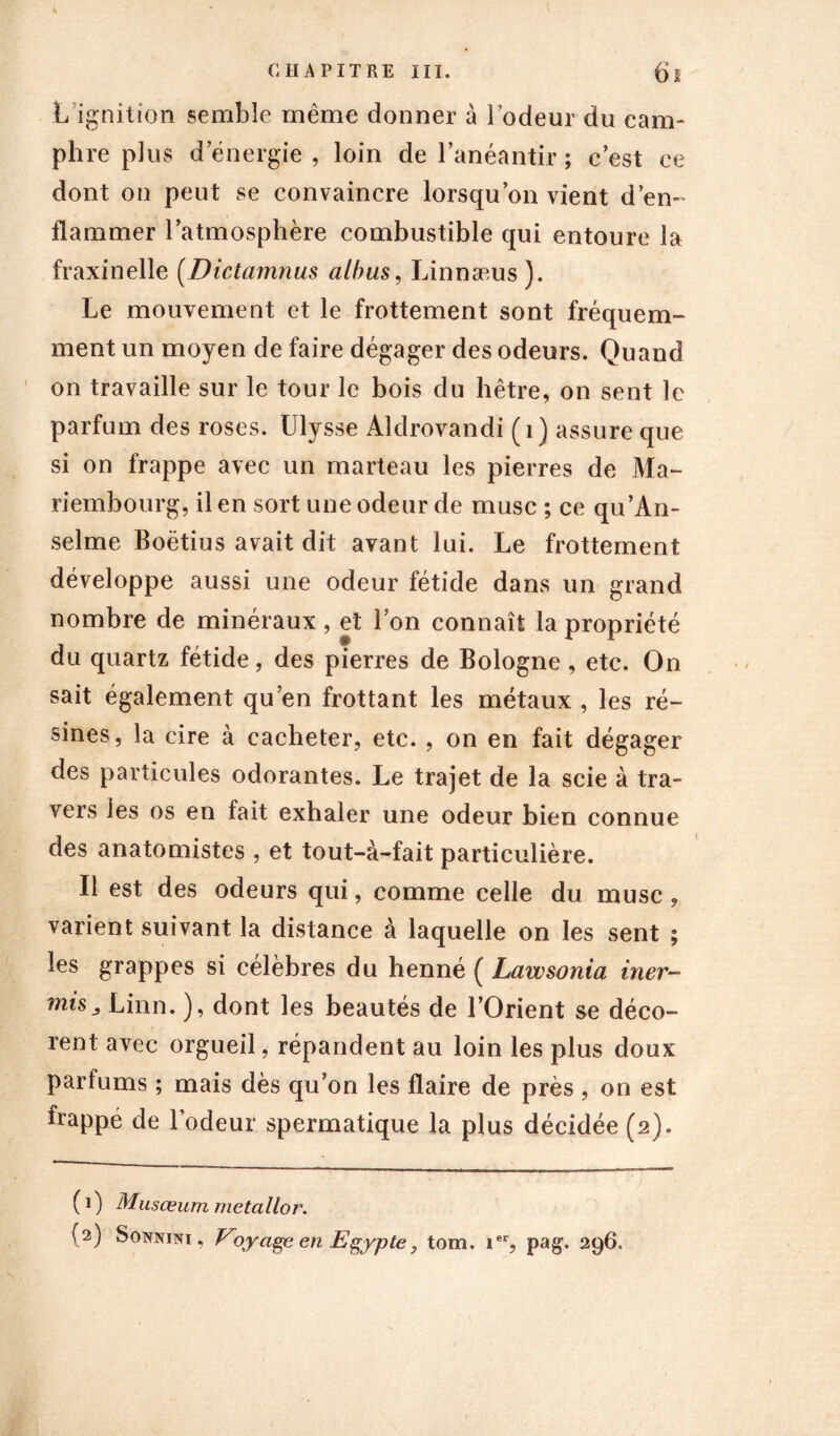 L ignition semble même donner à rôdeur du cam- phre plus d’énergie, loin de l’anéantir; c’est ce dont on peut se convaincre lorsqu’on vient d’en- flammer l’atmosphère combustible qui entoure la fraxinelle (Dictamnus albas, Linnæus). Le mouvement et le frottement sont fréquem- ment un moyen de faire dégager des odeurs. Quand on travaille sur le tour le bois du hêtre, on sent le parfum des roses. Ulysse Aldrovandi (1) assure que si on frappe avec un marteau les pierres de Ma- riembourg, il en sort une odeur de musc ; ce qu'An- selme Boëtius avait dit avant lui. Le frottement développe aussi une odeur fétide dans un grand nombre de minéraux, et l’on connaît la propriété du quartz fétide, des pierres de Bologne , etc. On sait également qu’en frottant les métaux, les ré- sines, la cire à cacheter, etc. , on en fait dégager des particules odorantes. Le trajet de la scie à tra- vers les os en fait exhaler une odeur bien connue des anatomistes , et tout-à-fait particulière. Il est des odeurs qui, comme celle du musc, varient suivant la distance à laquelle on les sent ; les grappes si célèbres du henné ( Lawsonia hier- mis j Linn. ), dont les beautés de l’Orient se déco- rent avec orgueil, répandent au loin les plus doux parfums ; mais dès qu’on les flaire de près , on est frappé de l’odeur spermatique la plus décidée (2). ( 1 ) Musœum metallor.