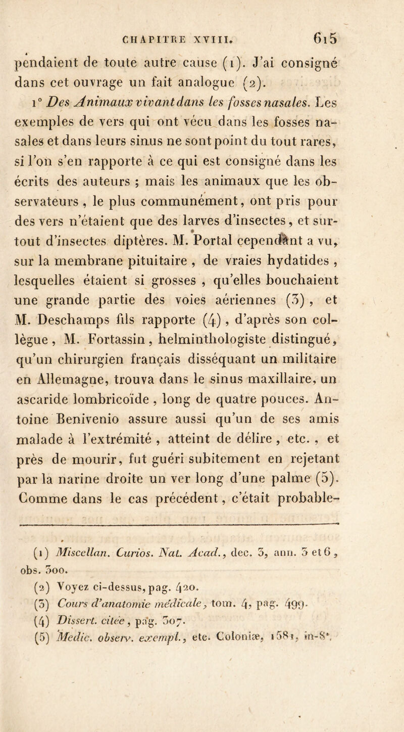4 pendaient de toute autre cause (i). J’ai consigné dans cet ouvrage un fait analogue (2). i° Des Animaux vivant dans les fosses nasales. Les exemples de vers qui ont vécu dans les fosses na- sales et dans leurs sinus ne sont point du tout rares, si l’on s’en rapporte à ce qui est consigné dans les écrits des auteurs ; mais les animaux que les ob~ * servateurs , le plus communément, ont pris pour des vers n’étaient que des larves d’insectes, et sur- 1 • ^ tout d’insectes diptères. M. Portai cependant a vu* sur la membrane pituitaire , de vraies hydatides , lesquelles étaient si grosses , qu’elles bouchaient une grande partie des voies aériennes (3) , et M. Deschamps fils rapporte (4), d’après son col- lègue , M. Fortassin , helminthologiste distingué* qu’un chirurgien français disséquant un militaire en Allemagne, trouva dans le sinus maxillaire, un ascaride lombricoïde , long de quatre pouces. An- toine Benivenio assure aussi qu’un de ses amis malade à l’extrémité , atteint de délire , etc. , et près de mourir, fut guéri subitement en rejetant parla narine droite un ver long d’une palme (5), Comme dans le cas précédent, c’était probable- (1) Miscellan. Curios. Nat. Acad., dec. 5, ann. 5 et6* obs. 5oo. (2) Voyez ci-dessus, pog. 41 2 * 4 5°* (5) Cours d’anatomie médicale? tom. 4, pag. 499* (4) Dissert, citée, pa*g. 007. (5) Medic. obsere. exempl., etc. Colonise, i5^î,