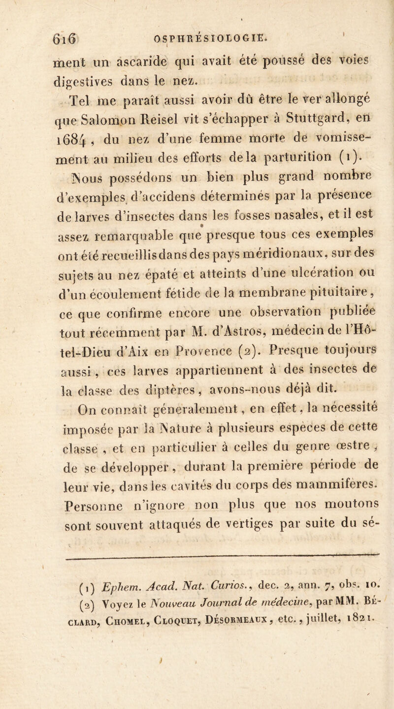 * ment un ascaride qui avait été poussé des voies digestives dans le nez. Tel me paraît aussi avoir dû être le ver allongé que Salomon Reisel vit s’échapper à Stuttgard, en 1684 5 du nez d’une femme morte de vomisse- ment au milieu des efforts delà parturition (1). ]Nous possédons un bien plus grand nombre d’exemples d’accidens déterminés par la présence de larves d’insectes dans les fosses nasales, et il est assez remarquable que presque tous ces exemples ont été recueillis dans des pays méridionaux, sur des sujets au nez épaté et atteints d’une ulcération ou d’un écoulement fétide de la membrane pituitaire , ce que confirme encore une observation publiée tout récemment par M. d’Àstros, médecin de l’Hô- tel-Dieu d’Àix en Provence (2). Presque toujours aussi, ces larves appartiennent à des insectes de la classe des diptères, avons-nous déjà dit. On connaît généralement, en effet, la nécessité imposée par la Natufe à plusieurs especes de cette classe , et en particulier à celles du genre œstre , de se développer, durant la première période de leur vie, dans les cavités du corps des mammifères. Personne n’ignore non plus que nos moutons sont souvent attaqués de vertiges par suite du sé- (1) Ephem. Acad. Nat Curiosdec. 3, arm. 7, ob?. 10. (3) Voyez le Nouveau Journal de médecine, par M1V1. Be- clard, Chomel, Cloqijet, Desormeatjx , etc., juillet, 1831. i