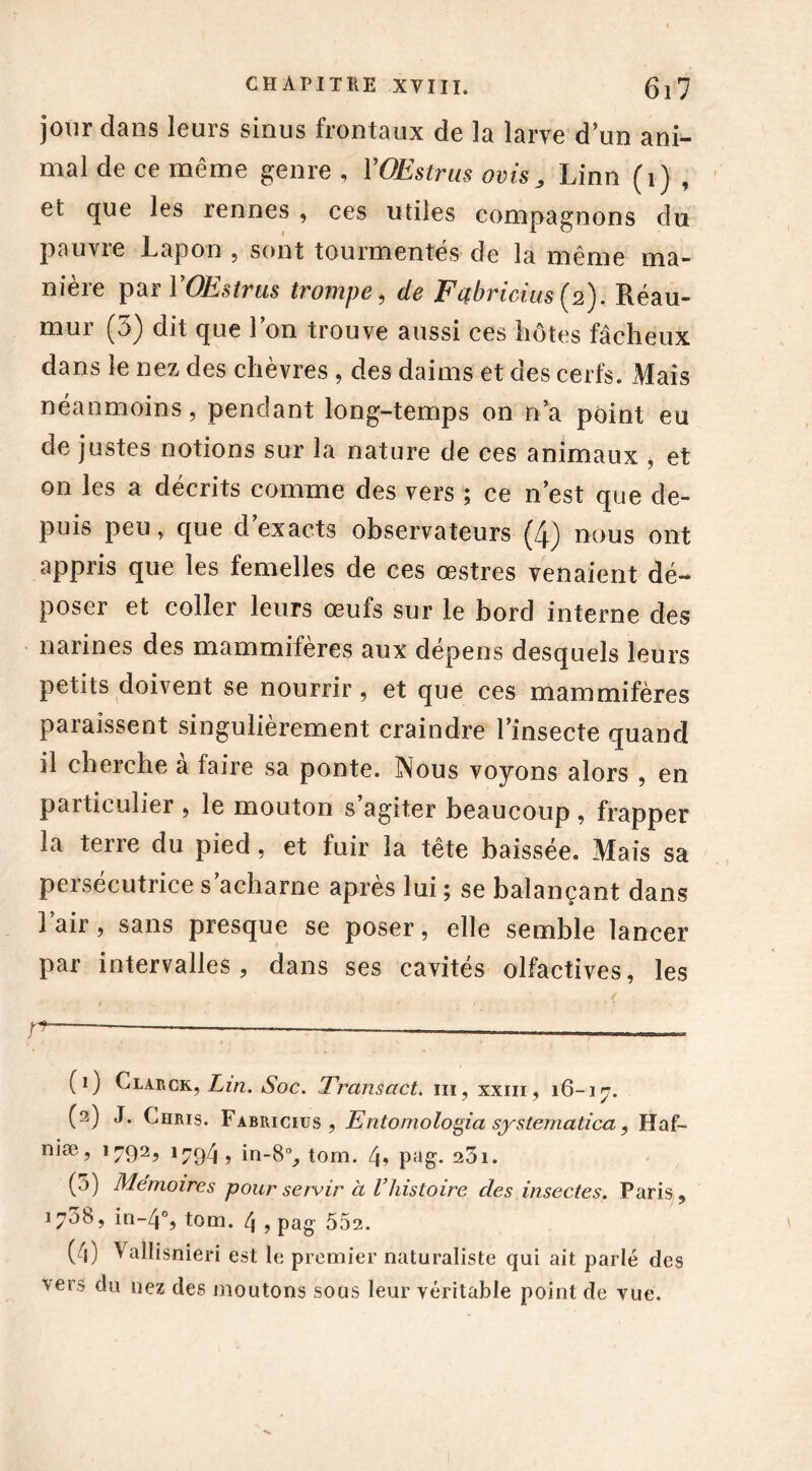 jour dans leurs sinus frontaux de la larve d’un ani- mal de ce même genre , VOEstrus ovis„ Linn (i) , et que les rennes , ces utiles compagnons du pauvre Lapon , sont tourmentés de la même ma- nière par VOEstrus trompe, de Fqbricius (2). Réau- mur (3) dit que l’on trouve aussi ces hôtes fâcheux dans le nez des chèvres , des daims et des cerfs. Mais néanmoins, pendant long-temps on n’a point eu de justes notions sur la nature de ces animaux , et on les a décrits comme des vers ; ce n’est que de- puis peu, que d’exacts observateurs (4) nous ont appris que les femelles de ces œstres venaient dé- poser et coller leurs œufs sur le bord interne des narines des mammifères aux dépens desquels leurs petits doivent se nourrir, et que ces mammifères paraissent singulièrement craindre l’insecte quand il cherche à faire sa ponte. Nous voyons alors , en particulier , le mouton s agiter beaucoup , frapper la terre du pied, et fuir la tête baissée. Mais sa persécutrice s acharne après lui ; se balançant dans l’air, sans presque se poser, elle semble lancer par intervalles, dans ses cavités olfactives, les ï — — —— (1) Clarck, Lin. Soc. Transact. ni, xxm, 16-17. (2) J. Chris. Fabricius , Entomologia systematica, Haf- niæ, 1792, 1794, in-8°, tom. 4» pag. 23i. (5) Mémoires pour servir à Vhistoire des insectes. Paris , 170b, in-4% tom. 4 , pag 552. (4) Vallisnieri est le premier naturaliste qui ait parlé des vers du nez des moutons sous leur véritable point de vue.