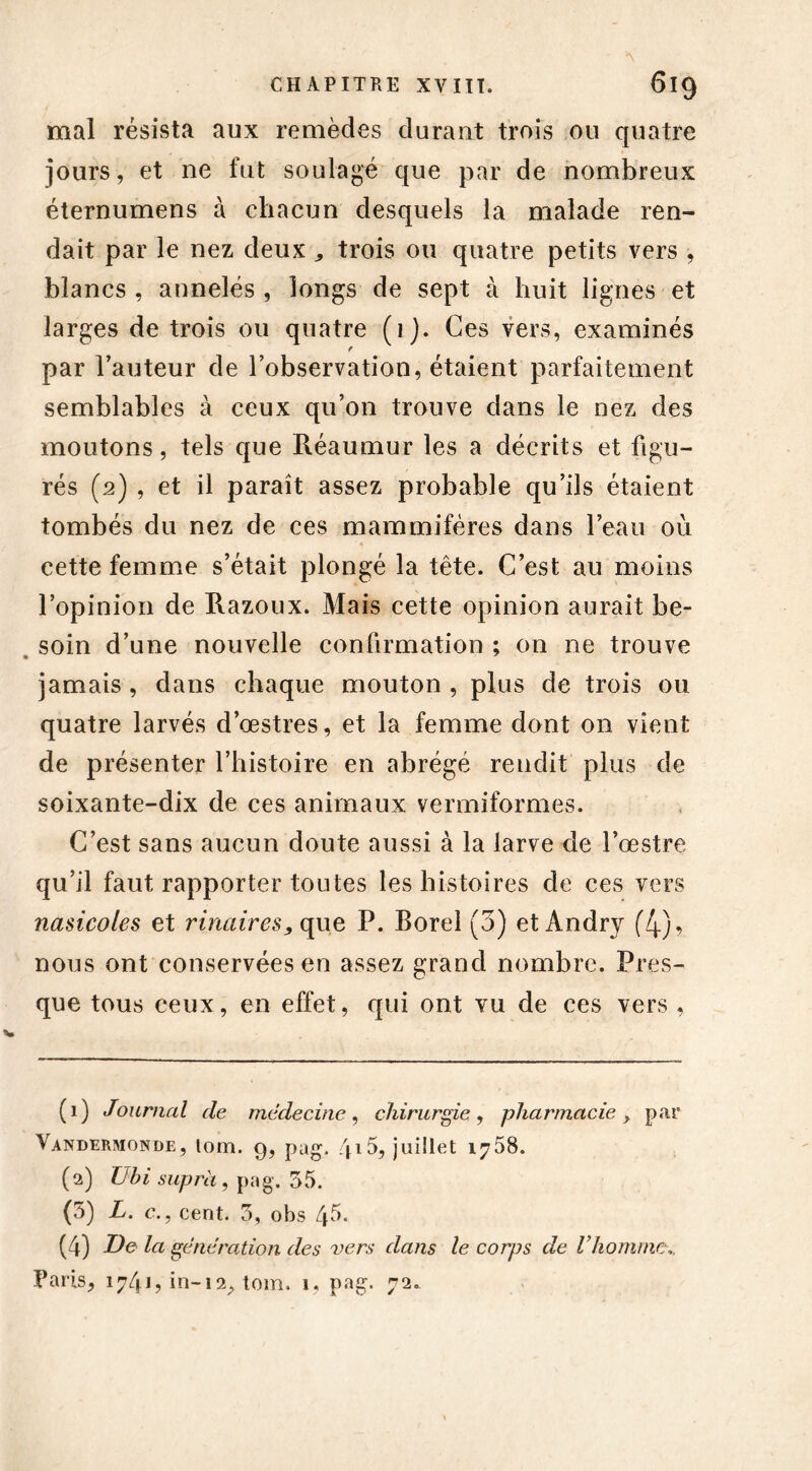 mal résista aux remèdes durant trois ou quatre jours, et ne fut soulagé que par de nombreux éternumens à chacun desquels la malade ren- dait par le nez deux * trois ou quatre petits vers , blancs , annelés , longs de sept à huit lignes et larges de trois ou quatre (1). Ces vers, examinés f par l’auteur de l’observation, étaient parfaitement semblables à ceux qu’on trouve dans le nez des moutons, tels que Réaumur les a décrits et figu- rés (2) , et il paraît assez probable qu’ils étaient tombés du nez de ces mammifères dans l’eau où cette femme s’était plongé la tête. C’est au moins l’opinion de Razoux. Mais cette opinion aurait be- soin d’une nouvelle confirmation ; on ne trouve • jamais , dans chaque mouton , plus de trois ou quatre larvés d’œstres, et la femme dont on vient de présenter l’histoire en abrégé rendit plus de soixante-dix de ces animaux vermiformes. C’est sans aucun doute aussi à la larve de l’œstre qu’il faut rapporter toutes les histoires de ces vers nasicoles et rinaires, que P. borel (3) et Andry (4)^ nous ont conservées en assez grand nombre. Pres- que tous ceux, en effet, qui ont vu de ces vers , (1) Journal de médecine, chirurgie, pharmacie > par Vandermonde, lom. g, pag. 415, juillet 1758. (2) Ubi supra , pag. 55. (5) L. c.7 cent. 5, obs 45- (4) De la génération des vers dans le corps de l’homme.. Paris, 1741? in-i2, tom. 1, pag. 72.