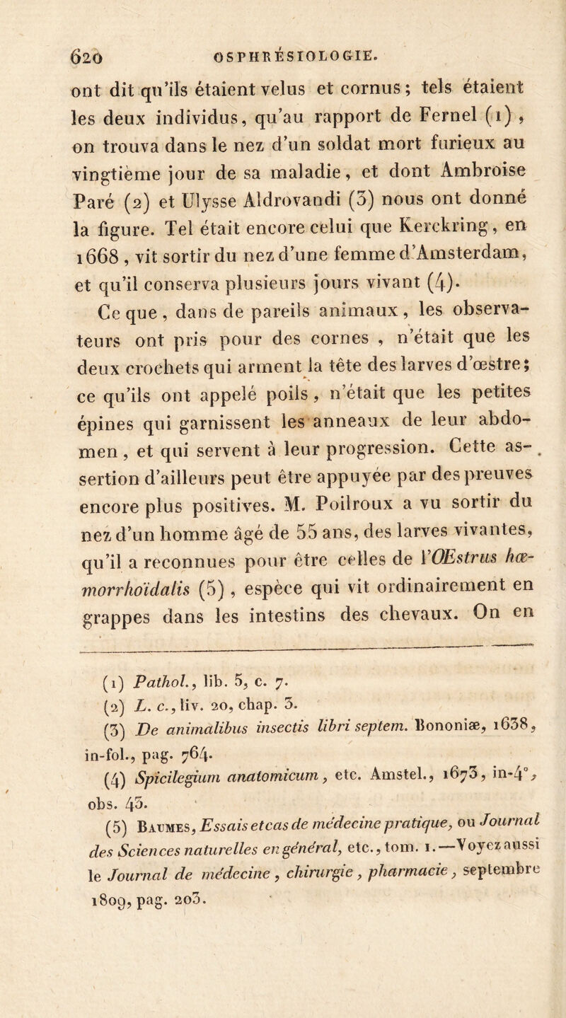 ont dit qu’ils étaient velus et cornus; tels étaient les deux individus, qu’au rapport de Fernel (i) ? on trouva dans le nez d’un soldat mort furieux au vingtième jour de sa maladie, et dont Ambroise Paré (2) et Ulysse Aldrovaodi (5) nous ont donné la figure. Tel était encore celui que Kerekring, en 1668 , vit sortir du nez d’une femme d Amsterdam, et qu’il conserva plusieurs jours vivant (4)- Ce que, dans de pareils animaux, les observa- teurs ont pris pour des cornes , n’était que les deux crochets qui arment la tête des larves d’œstre ; ce qu’ils ont appelé poils, n’était que les petites épines qui garnissent les anneaux de leur abdo- men , et qui servent à leur progression. Cette as- # sertion d’ailleurs peut être appuyée par des preuves encore plus positives. M. Poilroux a vu sortir du nez d’un homme âgé de 55 ans, des larves vivantes, qu’il a reconnues pour être celles de ïOEstrus hœ- morrhoidalis (5), espèce qui vit ordinairement en grappes dans les intestins des chevaux. On en (1) Pathol, lib. 5, c. 7. (2) L. c.,liv. 20, cbap. 5. (3) De animalibus insectis lib ri septem. Bononiæ, i638, in-fol., pag. 764. (4) Spîcilegium anatomicum, etc. Amstel., 167a, in-4 > obs. 45* (5) Baumes, Essais et cas de médecine pratique, ou Journal des Sciences naturelles engendrai, etc.,tom. 1.—Voyez aussi le Journal de médecine, chirurgie, pharmacie, septembre 1809,pag. 200.