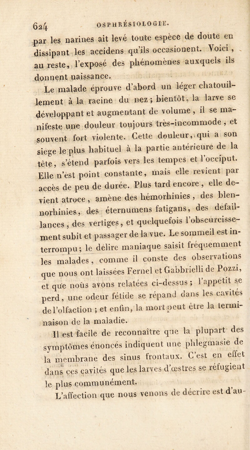 I 52| OSPHRÉSIOLOGIE. par les narines ait levé toute espèce de doute en dissipant les accidens qu’ils occasionent. Voici, . au reste, l’exposé des phénomènes auxquels ils donnent naissance. Le malade éprouve d’abord un léger chatouil- lement à la racine du nez ; bientôt, la larve se développant et augmentant de volume, il se ma- nifeste une douleur toujours très-incommode, et souvent fort violente. Cette douleur, qui a son siégé le plus habituel à la partie antérieure de la tète, s’étend parfois vers les tempes et l’occiput. Elle n’èst point constante, mais elle revient par accès de peu de durée. Plus tard encore , elle de- vient atroce , amène des hémorhinies, des blen- norliinies, des éternumens fatigans, des défail- lances , des vertiges, et quelquefois l’obscurcisse- ment subit et passager de la vue. Le sommeil est in- terrompu; le délire maniaque saisit fréquemment les malades, comme il conste des observations que nous ont laissées Fernel et Gabbrielli de Pozzi, et que nous avons relatées ci-dessus; 1 appétit se perd, une odeur fétide se répand clans les cavités de l’olfaction ; et enfin, la mort peut être la terrni- liaison de la maladie. Il est facile de reconnaître que la plupart des symptômes énoncés indiquent une phlegmasie de la membrane des sinus frontaux. C est en effet dans ces cavités que les larves d’œstres se réfugient le plus communément. L’affection que nous venons de décrire est d’au-