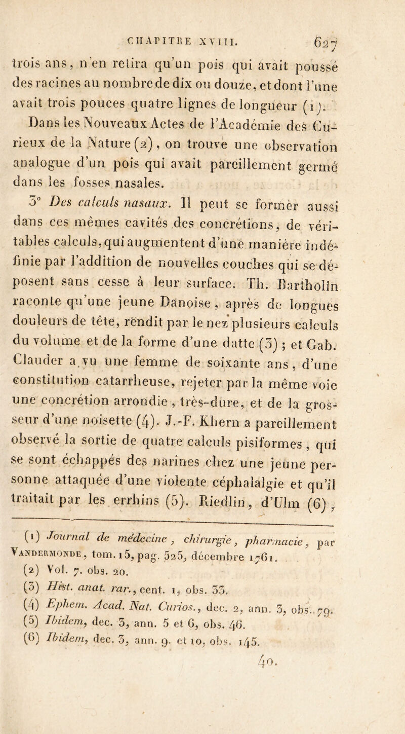 trois ans, n'en relira qu'un pois qui avait poussé des racines au nombre de dix ou douze, et dont i une avait trois pouces quatre lignes de longueur (i j. Dans les Nouveaux Actes de l’Académie des Cu- rieux de la Nature (2) , on trouve une observation analogue d’un pois qui avait pareillement germé dans les fosses nasales. 5° Des calculs nasaux. Il peut se former aussi dans ces mêmes cavités des concrétions, de véri- tables calculs, qui augmentent d’une manière indé- finie par 1 addition de nouvelles couches qui se dé- posent sans cesse à leur surface. Th. Bartholin raconte qu’une jeune Danoise , après de longues douleurs de tête, rendit par le nez plusieurs calculs du volume et de la forme d’une datte (3) ; et Gab. Clauder a.vu une femme de soixante ans, d’une constitution catarrheuse, rejeter parla même voie une concrétion arrondie , très-dure, et de la gros- seur d’une noisette (4). J.-F. Khern a pareillement observé la sortie de quatre calculs pisiformes , qui se sont échappés des narines chez une jeune per- sonne attaquée d’une violente céphalalgie et qu’il traitait par les errhins (5). Riedliri, d’Uhn (6), (1) Journal de médecine , chirurgie, pharmacie, par Vandekmonde, tom.i5, pag. 525, décembre 1761. (2) Vol. 7. obs. 20. (3) Hkt. anat. rar., cent. 1, obs. 33. (4) Ephem. Acad. Nat, Curiosdec. 2, arm. 3, obs.. 79. (5) Ibidem, dec. 3, ann. 5 et 6, obs. 46.