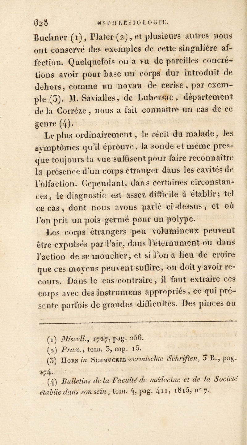 Buchner (i) , Plater (2), et plusieurs autres nous ont conservé des exemples de cette singulière af- fection. Quelquefois on a vu de pareilles concré- tions avoir pour hase un corps dur introduit de dehors, comme un noyau de cerise, par exem- ple (3). M. Saviailes, de Lubersac, département de la Corrèze, nous a fait connaître un cas de ce genre (4)- Le plus ordinairement, le récit du malade, les symptômes qu’il éprouve, la sonde et même pres- que toujours la vue suffisent pour faire reconnaître la présence d’un corps étranger dans les cavités de l’olfaction. Cependant, dans certaines circonstan- ces, le diagnostic est assez difficile à établir; tel ce cas , dont nous avons parlé ci-dessus , et où l’on prit un pois germé pour un polype. Les corps étrangers peu volumineux peuvent être expulsés par l’air, dans leternument ou dans l’action de se moucher, et si l’on a lieu de croire que ces moyens peuvent suffire, on doit y avoir re- cours. Dans le cas contraire, il faut extraire ces corps avec des instruirions appropriés, ce qui pré- sente parfois de grandes difficultés. Des pinces ou (1) Miscell., 17^7, pag. a56. (2) Prax., tom. 5, cap. i5. (5) Horn in Schmvcker vermischte Schriften, ’o B., pag. *?4- (4) Bulletins delà Faculté de médecine et de la Société établie dans son sein} tom. 4? pag* 411? i8i5, n° 7.