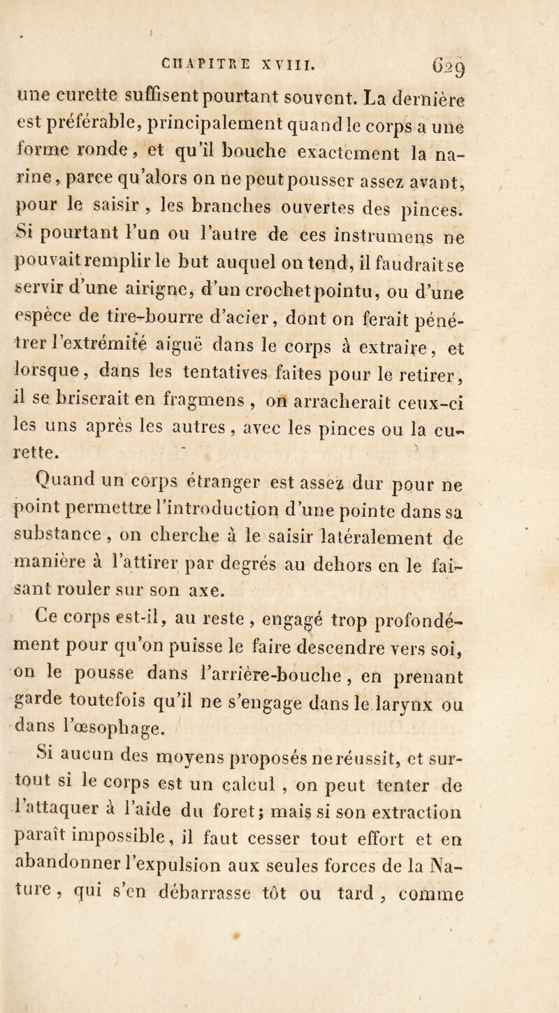 CHAPITRE XVIII. 629 une curette suffisent pourtant souvent. La dernière est préférable, principalement quand le corps a une forme ronde, et qu’il bouche exactement la na- rine , parce qu alors on ne peut pousser assez avant, pour le saisir , les branches ouvertes des pinces. Si pourtant 1 un ou 1 autre de ces instrumens ne pouvait remplir le but auquel on tend, il faudrait se servir d’une airigne, d’un crochet pointu, ou d’une espèce de tire-bourre d’acier, dont on ferait péné- trer l’extrémité aiguë dans le corps à extraire, et lorsque, dans les tentatives faites pour le retirer, il se briserait en fragmens , on arracherait ceux-ci les uns après les autres , avec les pinces ou la cu- rette. Quand un corps étranger est assez dur pour ne point permettre l’introduction d’une pointe dans sa substance , on cherche à le saisir latéralement de manière à l’attirer par degrés au dehors en le fai- sant rouler sur son axe. Ce corps est-il, au reste , engagé trop profondé- ment pour qu’on puisse le faire descendre vers soi, on le pousse dans l’arrière-bouche , en prenant garde toutefois qu il ne s’engage dans le larynx ou dans l’œsophage. Si aucun des moyens proposés ne réussit, et sur- tout si le corps est un calcul , on peut tenter de 1 attaquer à l’aide du foret; mais si son extraction paraît impossible, il faut cesser tout effort et en abandonner l’expulsion aux seules forces de la Na- ture , qui s’en débarrasse tôt ou tard , comme