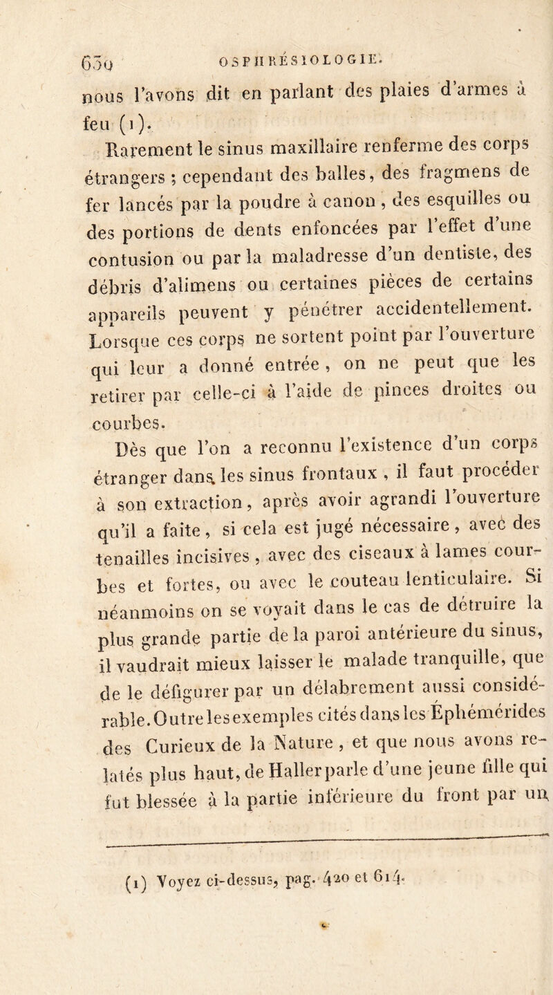 nous l’avons dit en parlant des plaies d armes à feu (i). Rarement le sinus maxillaire renferme des corps étrangers ; cependant des balles, des tragmens de fer lancés par la poudre à canon, des esquilles ou des portions de dents enfoncées par l’effet d’une contusion ou parla maladresse d’un dentiste, des débris d’alimens ou certaines pièces de certains appareils peuvent y pénétrer accidentellement. Lorsque ces corps ne sortent point par l’ouverture qui leur a donné entrée , on ne peut que les retirer par celle-ci a 1 aide de pinces dioitcs ou courbes. Dès que l’on a reconnu l’existence d’un corps étranger dans, les sinus frontaux , il faut procedti à son extraction, après avoir agrandi l’ouverture qu’il a faite, si cela est jugé nécessaire, avec des tenailles incisives , avec des ciseaux a lames cour- bes et fortes, ou avec le couteau lenticulaire. Si néanmoins on se voyait dans le cas de détruire la plus grande partie delà paroi antérieure du sinus, il vaudrait mieux laisser le malade tranquille, que de le défigurer par un délabrement aussi considé- rable. Outre lesexemples cités dans les Éphémérides des Curieux de la Nature , et que nous avons re- latés plus haut, de Haller parle d’une jeune fille qui fut blessée à la partie inférieure du front par un,