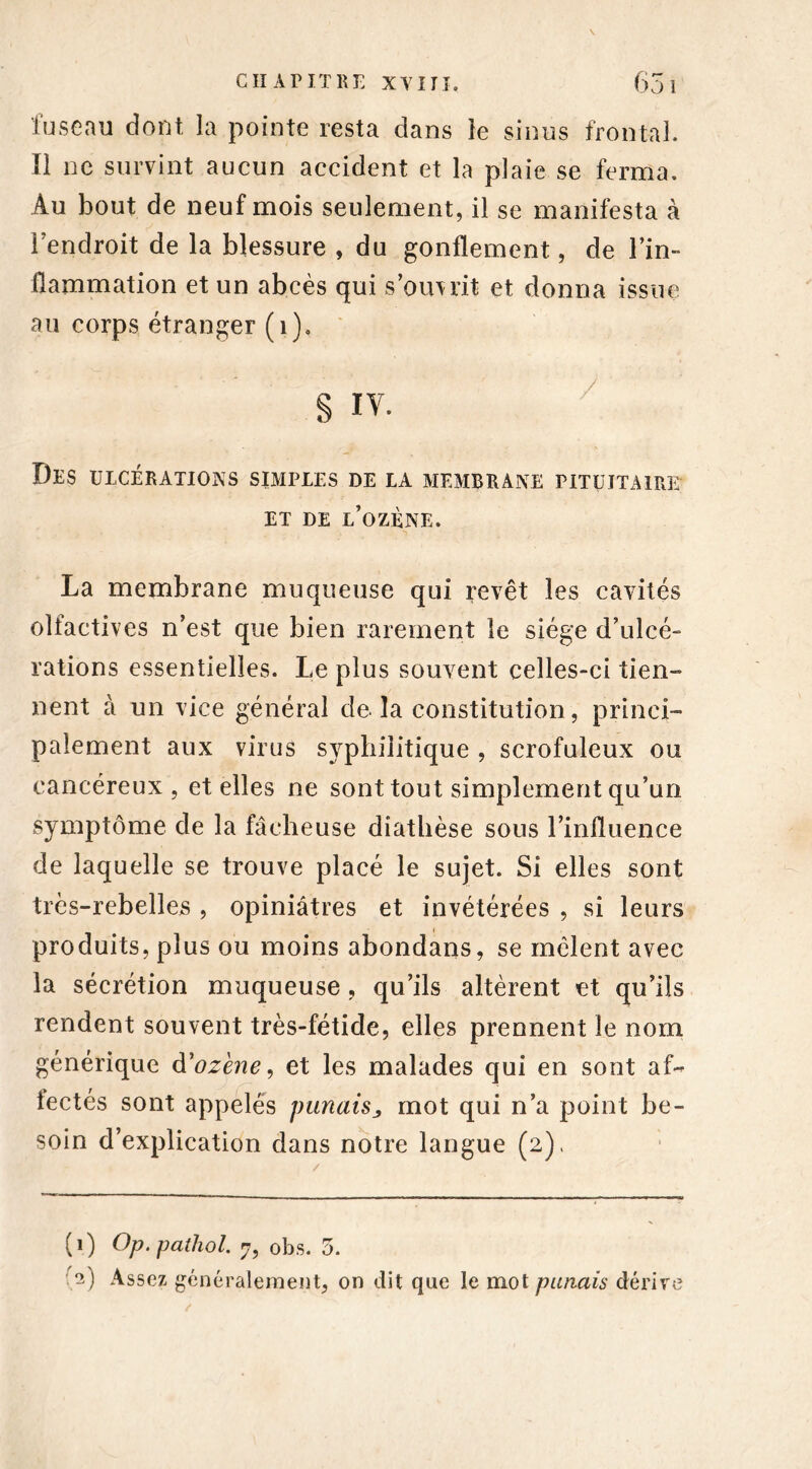 fuseau dont la pointe resta dans le sinus frontal. Il ne survint aucun accident et la plaie se ferma. Au bout de neuf mois seulement, il se manifesta à Fendroit de la blessure , du gonflement, de l’in- flammation et un abcès qui s’omrit et donna issue au corps étranger (1), S iv. Des ulcérations simples de la membrane pituitaire ET DE l’ozÈNE. La membrane muqueuse qui revêt les cavités olfactives n’est que bien rarement le siège d’ulcé- rations essentielles. Le plus souvent celles-ci tien- nent à un vice général de la constitution, princi- palement aux virus syphilitique , scrofuleux ou cancéreux, et elles ne sont tout simplement qu’un symptôme de la fâcheuse diathèse sous l’influence de laquelle se trouve placé le sujet. Si elles sont très-rebelles , opiniâtres et invétérées , si leurs produits, plus ou moins abondans, se mêlent avec la sécrétion muqueuse, qu’ils altèrent et qu’ils rendent souvent très-fétide, elles prennent le nom générique d’ozène, et les malades qui en sont af- fectés sont appelés panais j mot qui n’a point be- soin d’explication dans notre langue (2), (1) Op. pathol. 7, obs. 5. •1 2) Assez généralement, on dit que le mot pariais dérive