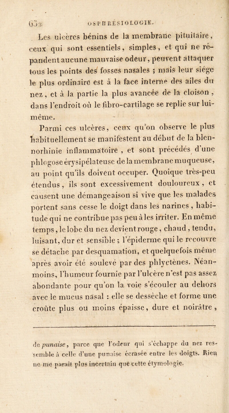 O SI* 0 RE S 10 LO GIE, Les ulcères bénins de la membrane pituitaire, ceux qui sont essentiels, simples, et qui ne ré- pandent aucune mauvaise odeur, peuvent attaquer tous les points des fosses nasales ; mais leur siège le plus ordinaire est à la face interne des ailes du nez, et à la partie la plus avancée de la cloison , dans l’endroit ou le fibro-cartilage se replie sur lui- meme. Parmi ees ulcères, ceux qu'on observe le plus habituellement se manifestent au début de la blcn- norhinie inflammatoire , et sont précédés d’une phlogose ér}rsipélateuse de la membrane muqueuse, au point qu’ils doivent occuper. Quoique très-peu étendus, ils sont excessivement douloureux , et causent une démangeaison si vive que les malades portent sans cesse le doigt dans les narines , habi- tude qui ne contribue pas peu aies irriter. En même temps, le lobe du nez devient rouge, chaud, tendu, luisant, dur et sensible ; l’épiderme qui le recouvre se détache par desquamation, et quelquefois même après avoir été soulevé par des phlyetènes. Néan- moins, l’humeur fournie par l’ulcère n’est pas assez abondante pour qu’on la voie s’écouler au dehors avec le mucus nasal : elle se dessèche et forme une croûte plus ou moins épaisse, dure et noirâtre, de punaise, parce que l’odeur qui s’échappe du nez res- semble à celle d’une punaise écrasée entre les doigts. Rien ne me paraît plus incertain qué cette étymologie.