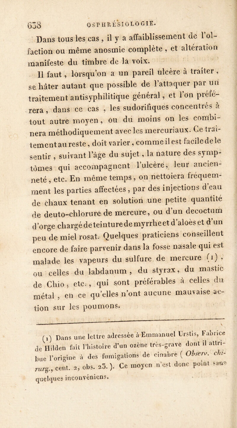 Dans tous ies cas, il y a affaiblissement de 1 ol- faction ou même anosmie complète, et altération manifeste du timbre de la voix. Il faut, lorsqu’on a un pareil ulcère à traiter , se hâter autant que possible de l’attaquer par un traitement antisyphilitique général, et l’on préfé- rera , dans ce cas , les sudorifiques concentrés à tout autre moyen, ou du moins on les combi- nera méthodiquement avec les mercuriaux. Ce tiâi- tementau reste, doit varier, commeil est faciledele sentir , suivant l’âge du sujet, la nature des symp- tômes qui accompagnent 1 ulcéré, leui ancien neté, etc. En même temps, ou nettoiera fréquem- ment les parties affectées , par des injections d eau de chaux tenant en solution une petite quantité de deuto-chlorure de mercure, ou d’un decoctum d ’orge chargé dé teinture de myrrhe et d’aloès et d’un peu de miel rosat. Quelques praticiens conseillent encore de faire parvenir dans la fosse nasale qui est malade les vapeurs du sulfure de mercure (î) , ou celles du labdanum , du styrax, du mastic de Chio i etc., qui sont préférables à celles du métal ? eh ce qu’elles n’ont aucune mauvaise ac- tion sur les poumons. (,) Dans une lettre adressée à Emmanuel Urstis, Fabrice de Hilden fait l’histoire d’un ozène très-grave dont il attri- bue l’origine à des fumigations de cinabre ( Obseiv. ch,, rurg., cent. 2, obs. 25. ). Ce moyen n’est donc point s*nr quelques inconvénicns.