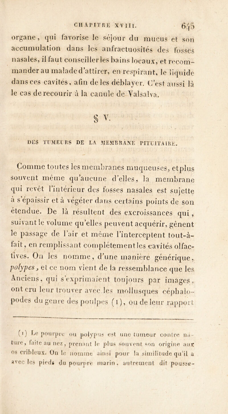 organe, qui favorise le séjour du mucus et son accumulation dans les anfractuosités des fosses nasales, il faut conseiller les bains locaux, et recom- mander au malade d’attirer, en respirant, le liquide dans ces cavités, afin de les déblayer. C’est aussi là le cas de recourir à la canule de Valsalva» DES TUMEURS DE LA MEMBRANE PITUITAIRE. Comme toutes les membranes muqueuses, etplus souvent même qu’aucune d’elles, la membrane qui revêt l’intérieur des fosses nasales est sujette a s épaissir et à végéter dans certains points de son étendue. De là résultent des excroissances qui, suivant le volume qu’elles peuvent acquérir, gênent le passage de l’air et même l’interceptent tout-à- tait, en remplissant complètement les cavités olfac- tives. On les nomme, d’une manière générique, polypes et ce nom vient de la ressemblance que les Anciens, qui s’exprimaient toujours par images, ont cru leur trouver avec les mollusques céphalo- podes du genre des poulpes (i), ou de leur rapport (0 Le pourpre ou pojypus est une tumeur contre n<t ture, faite au nez, prenant le plus souvent son origine aux os cribleux. On le nomme ainsi pour la similitude qu’il a avec les pieds du pourpre marin, autrement dît pousse-