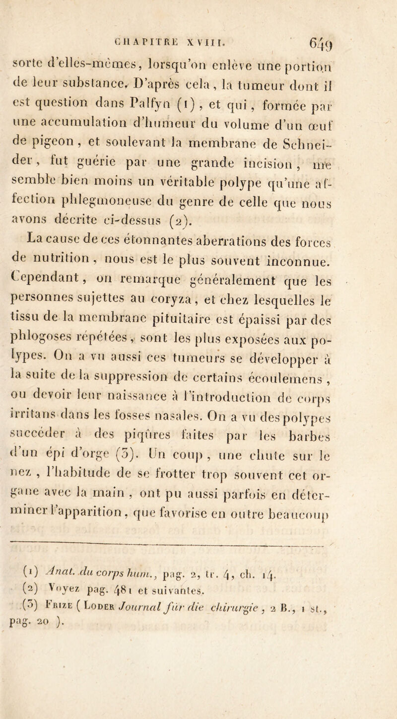 sorte d elles-mêmes, lorsqu’on enlève une portion de leur substance. D’après cela, la tumeur dont il est question dans Paîfyn (i) , et qui, formée par une accumulation d’humeur du volume d’un œuf de pigeon, et soulevant la membrane de Schnei- der, fut guérie par une grande incision, me semble bien moins un véritable polype qu’une af- fection phlegmoneuse du genre de celle que nous avons décrite ci-dessus (2). La cause de ces étonnantes aberrations des forces de nutrition , nous est le plus souvent inconnue. Cependant, on remarque généralement que les personnes sujettes au coryza, et chez lesquelles le tissu de la membrane pituitaire est épaissi par des phlogoses répétées, sont les plus exposées aux po- lypes* O11 a vu aussi ces tumeurs se développer à la suite delà suppression de certains écoulémens , ou devoir leur naissance à l’introduction de corps irrita ns dans les fosses nasales. On a vu des polypes succéder à des piqûres faites par les barbes d un épi d orge (5). Un coup , une chute sur le nez , 1 habitude de se frotter trop souvent cet or- gane avec la main , ont pu aussi parfois en déter- miner 1 apparition, que favorise en outre beaucoup (1) Anat. du corps hum., pag. 2, tr. 4? ch. 14. (2) Voyez pag. 481 et suivantes. (’0 hiuzE ( Loder Journal fùr die chirurgie , 2 B., 1 si.,