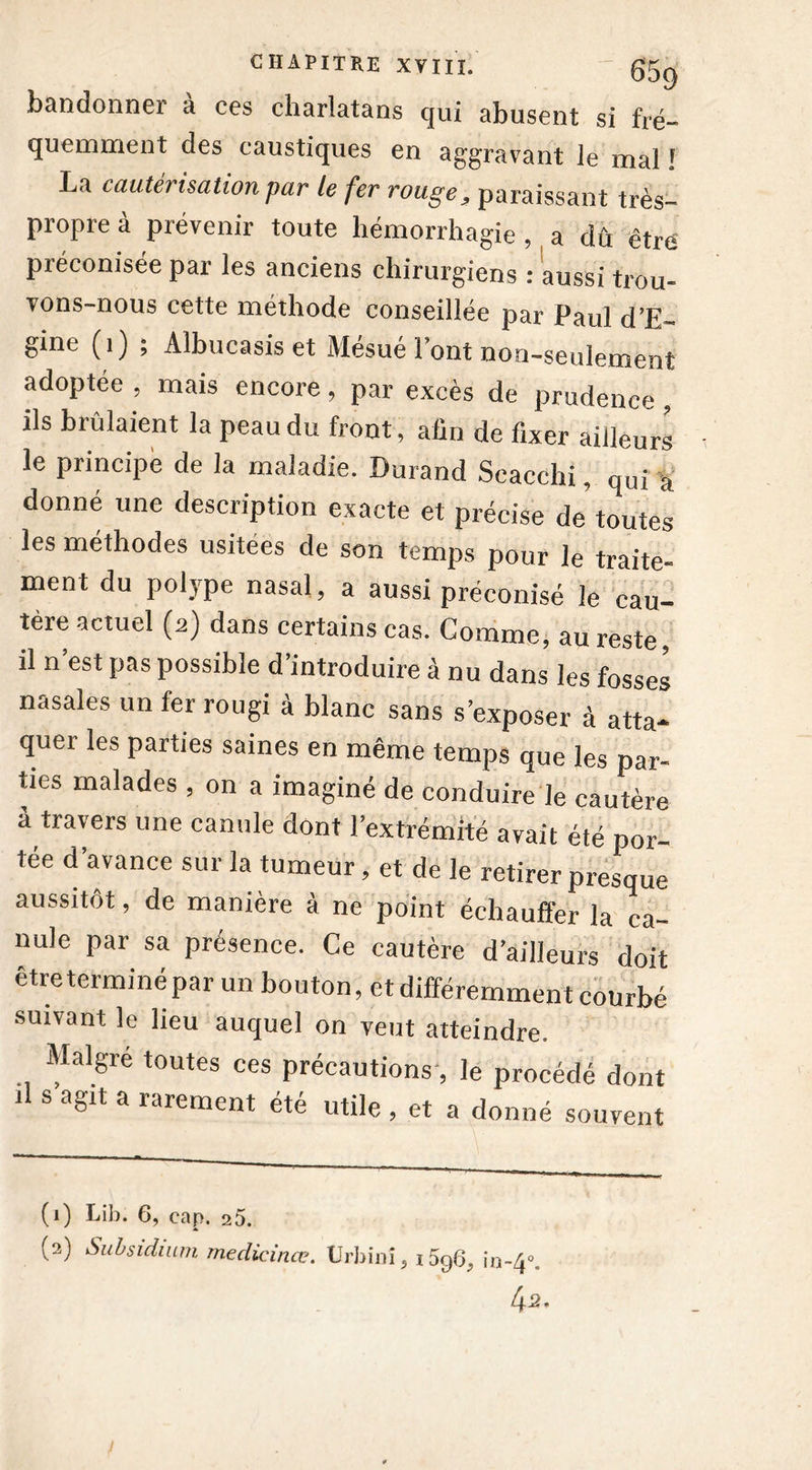 bandonner à ces charlatans qui abusent si fré- quemment des caustiques en aggravant le mal ! La cautérisation par le fer rouge, paraissant très- propre à prévenir toute hémorrhagie , a dû être préconisée par les anciens chirurgiens : aussi trou- vons-nous cette méthode conseillée par Paul d’E- gine (1) ; Albucasis et Mésué l’ont non-seulement adoptée , mais encore, par excès de prudence , ils brûlaient la peau du front, afin de fixer ailleurs le principe de la maladie. Durand Scacchi, qui a donné une description exacte et précise de'toutes les méthodes usitées de son temps pour le traite- ment du polype nasal, a aussi préconisé le cau- tère actuel (a) dans certains cas. Comme, au reste, il n est pas possible d’introduire à nu dans les fosses nasales un fer rougi à blanc sans s’exposer à atta- quer les parties saines en même temps que les par- ties malades , on a imaginé de conduire le cautère à travers une canule dont l’extrémité avait été por- tée d’avance sur la tumeur, et de le retirer presque aussitôt, de manière à ne point échauffer la ca- nule par sa présence. Ce cautère d’ailleurs doit être terminé par un bouton, et différemment courbé suivant le lieu auquel on veut atteindre. Maigre toutes ces précautions, le procédé dont s agit a rarement été utile , et a donné souvent (1) Lîîd. 6, cap. 25. (2) Siibsidium medicinœ. TJrbinî, i5q6^ io~4°. 4 2*