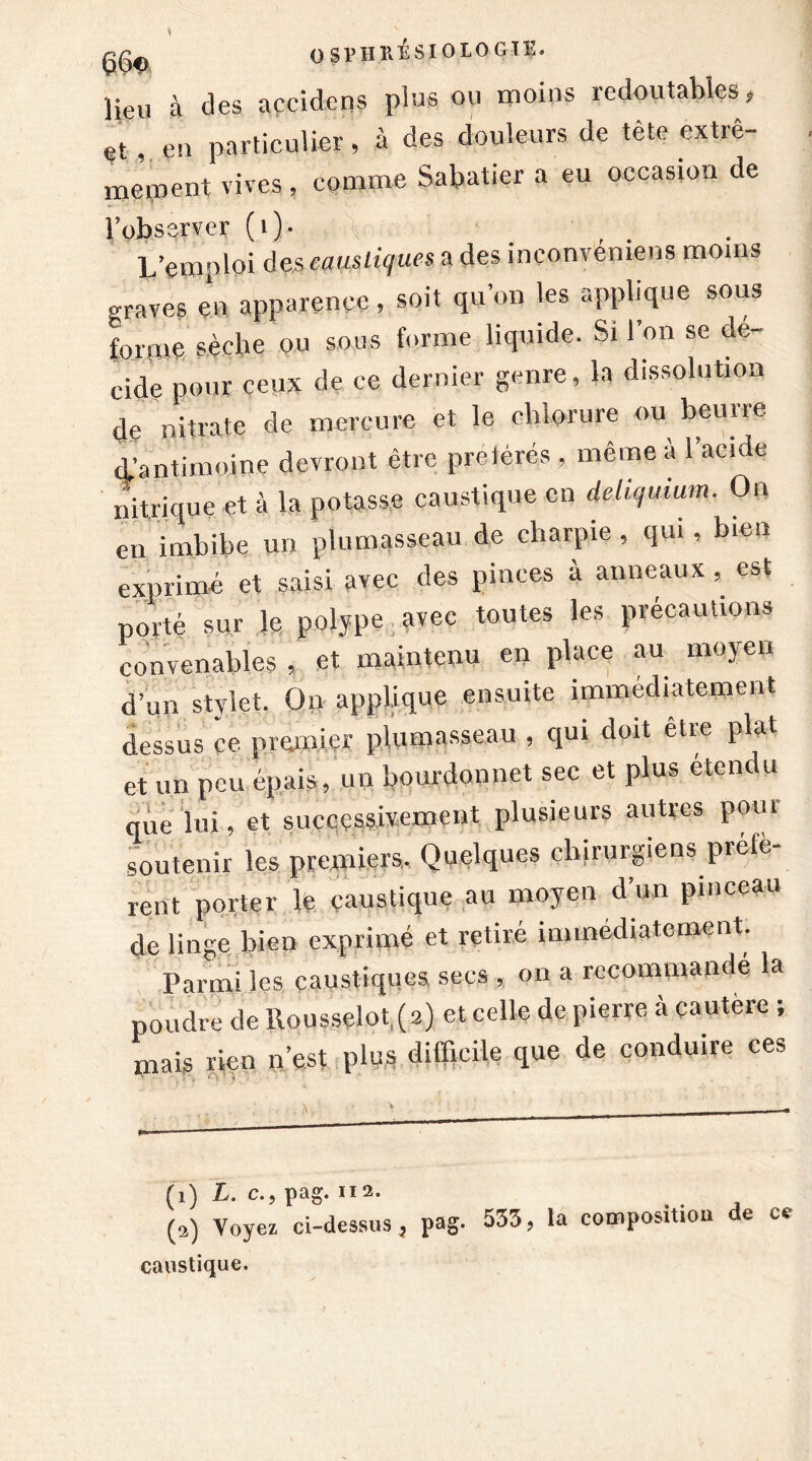 1 OSPHRESIOLOGIE» lieu à des açcidens plus ou moins redoutables# et,. en particulier, à des douleurs de tète extrê- mement vives, comme Sabatier a eu occasion de l’observer (i). L’emploi des, caustiques a des inconvemens moins graves en apparence, soit qu’on les applique sous forme sèche ou sous forme liquide. Si l’on se dé- cidé pour ceux de ce dernier genre, la dissolution de nitrate de mercure et le chlorure ou beurre d’antimoine devront être preièrés , même à l’acide nitrique et à la potasse caustique en deliqmum. On en imbibe un plumasseau de charpie , qui , bien exprimé et saisi avec des pinces à anneaux , est porté sur le polype avec toutes les précautions convenables , et maintenu en place au moyen d’un stylet. Oir applique ensuite immédiatement dessus ce premier plumasseau , qui doit être plat, et un peu épais, un bourdonne! sec et plus étendu que lui, et successivement plusieurs autres pool soutenir les premiers. Quelques chirurgiens piété rent porter le caustique au moyen d’un pinceau de linge bien exprimé et retiré immédiatement. Pai-mi les caustiques secs , on a recommandé la poudre dellousselot (2) et celle de pierre a çautere ; mais rien n’est plus difficile que de conduire ces (1) L. c., pag. 112. . . j (2) Voyez ci-dessus, pag- 533, la composition de ce caustique.
