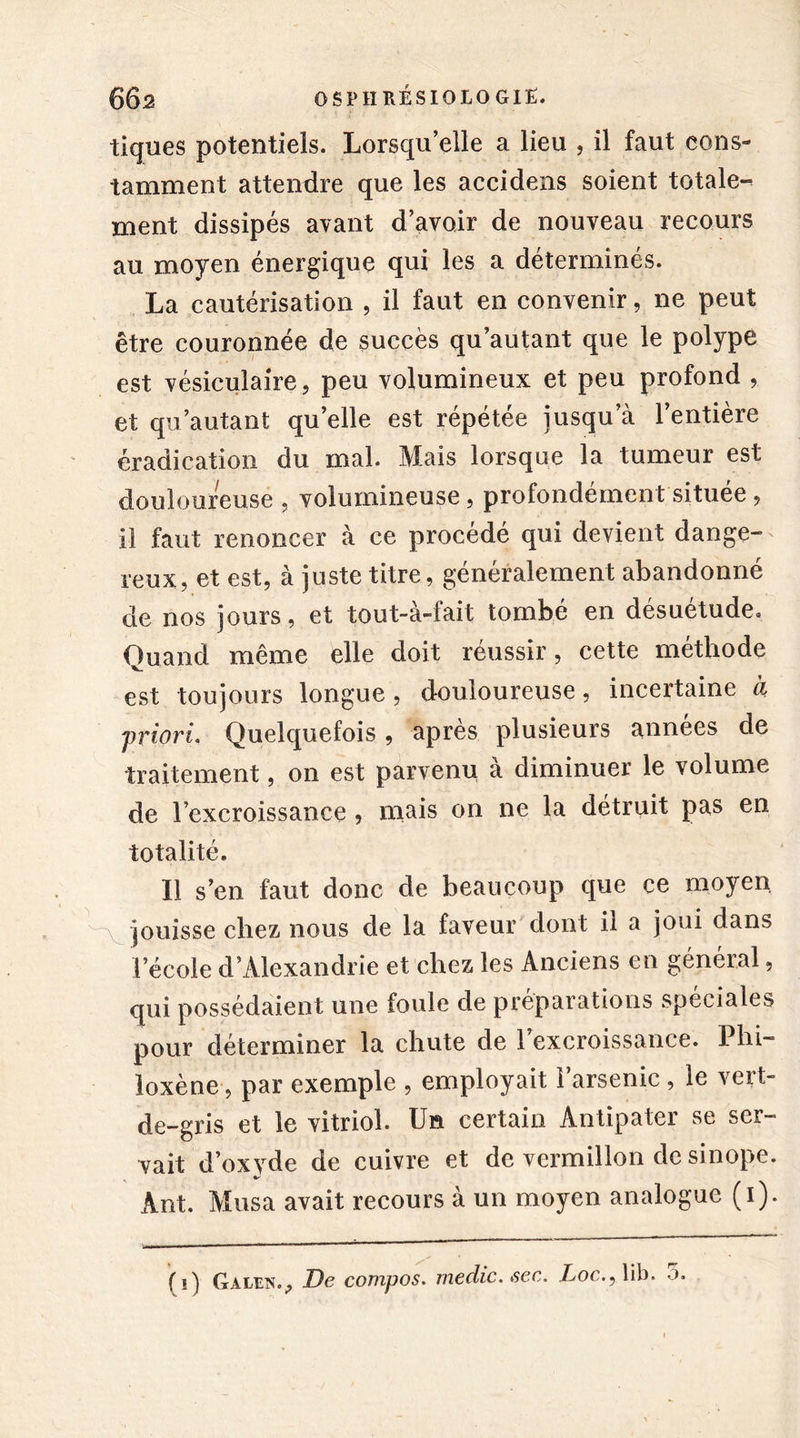 tiques potentiels. Lorsqu’elle a lieu , il faut cons- tamment attendre que les accidens soient totale- ment dissipés avant d’avoir de nouveau recours au moyen énergique qui les a déterminés. La cautérisation , il faut en convenir, ne peut être couronnée de succès qu’autant que le polype est vésiculaire, peu volumineux et peu profond , et qu’autant qu’elle est répétée jusqu’à l’entière éradication du mal. Mais lorsque la tumeur est douloureuse , volumineuse, profondément située, il faut renoncer à ce procédé qui devient dange- reux, et est, à juste titre, généralement abandonné de nos jours, et tout-à-fait tombé en désuétude. Quand même elle doit réussir, cette méthode est toujours longue, douloureuse, incertaine à priori- Quelquefois, après plusieurs années de traitement, on est parvenu à diminuer le volume de l’excroissance , mais on ne la détruit pas en totalité. Il s’en faut donc de beaucoup que ce moyen jouisse chez nous de la faveur dont il a joui dans l’école d’Alexandrie et chez les Anciens en général, qui possédaient une foule de préparations spéciales pour déterminer la chute de l’excroissance. Phi- loxène, par exemple , employait l’arsenic, le vert- de-gris et le vitriol. Un certain Antipater se ser- vait d’oxvde de cuivre et de vermillon de sinope. Ant. Musa avait recours à un moyen analogue (1). fi) Galen., De compos. rnedic. sec. Loc.y lib. o.