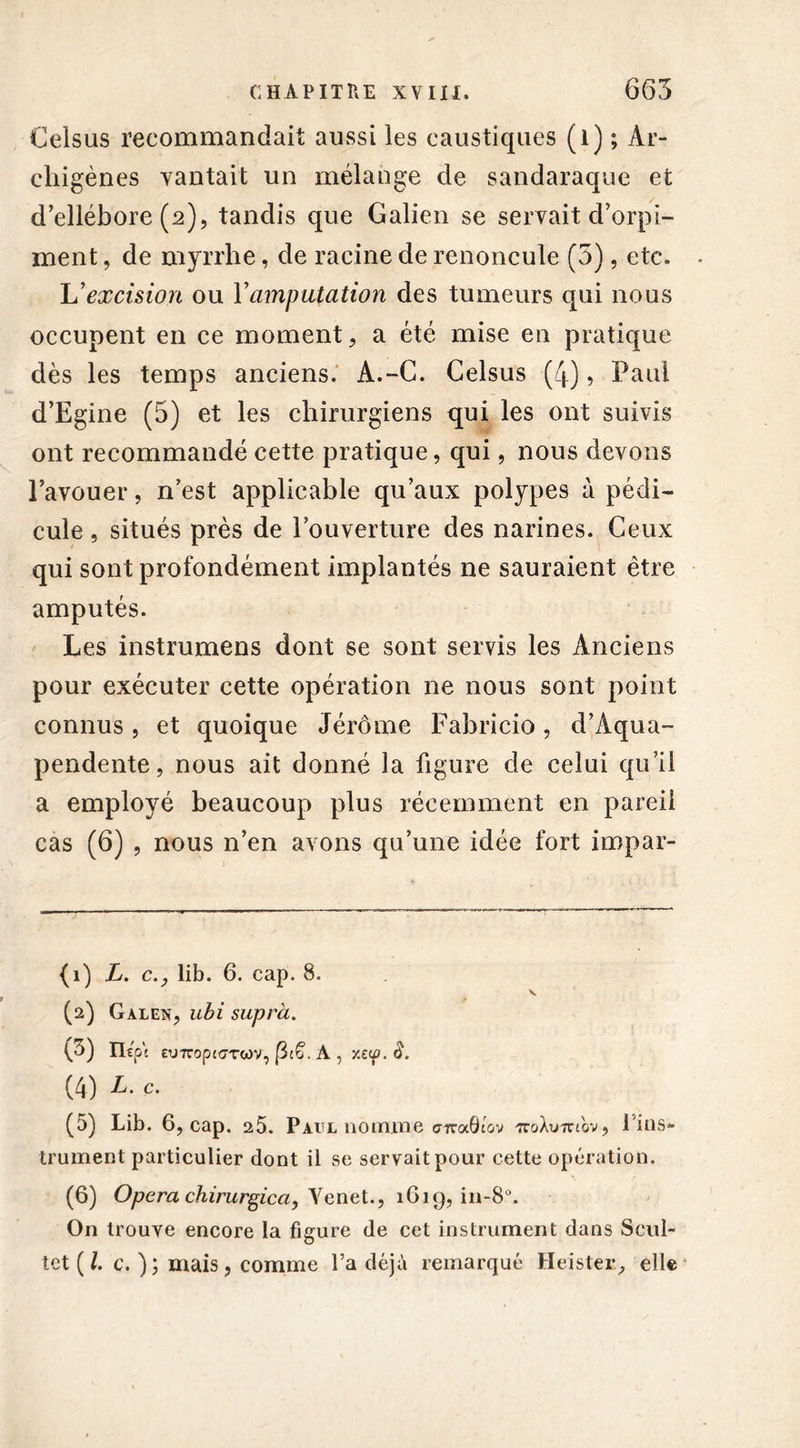 Celsus recommandait aussi les caustiques (1) ; Ar- chigènes vantait un mélange de sandaraque et d ellébore (2), tandis que Galien se servait d’orpi- ment , de myrrhe, de racine de renoncule (5), etc. L'excision ou Y amputation des tumeurs qui nous occupent en ce moment, a été mise en pratique dès les temps anciens. A.-C. Celsus (4), Paul d’Egine (5) et les chirurgiens qui les ont suivis ont recommandé cette pratique, qui, nous devons l’avouer, n’est applicable qu’aux polypes à pédi- cule , situés près de Couverture des narines. Ceux qui sont profondément implantés ne sauraient être amputés. Les instrumens dont se sont servis les Anciens pour exécuter cette opération ne nous sont point connus, et quoique Jérôme Fabricio, d’Aqua- pendente, nous ait donné la figure de celui qu’il a employé beaucoup plus récemment en pareil cas (6) , nous n’en avons qu’une idée fort impar- {1) L. c.y lib. 6. cap. 8. v (2) Galen, ubi supra. (3) mp \ eurtopitTTcov, 13cë. A , y.ccp. â. (4) L. c. (5) Lib. 6, cap. a5. Paul nomme cfraQiov 7roXu7nov, lins- trument particulier dont il se servait pour cette opération. (6) Opéra chirurgica, Yenet., 1619, in-8°. On trouve encore la figure de cet instrument dans Scul- tet ( l. c. ); mais , comme l’a déjà remarqué Heister, elle