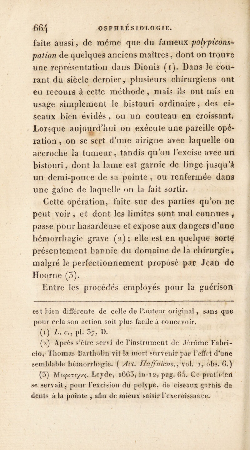 faite aussi, de même que du fameux poijpicons» pation de quelques anciens maîtres, dont on trouve une représentation dans Dionis (i). Dans le cou- rant du siècle dernier, plusieurs chirurgiens ont eu recours à cette méthode, mais ils ont mis en usage simplement le bistouri ordinaire, des ci- seaux bien évidés , ou un couteau en croissant. Lorsque aujourd’hui on exécute une pareille opé- ration , on se sert d’une airigne avec laquelle on accroche la tumeur, tandis qu on l’excise avec un bistouri, dont la lame est garnie de linge jusqu’à un demi-pouce de sa pointe , ou renfermée dans une gaine de laquelle on la fait sortir. Cette opération, faite sur des parties qu’on ne peut voir , et dont les limites sont mal connues * passe pour hasardeuse et expose aux dangers d’une hémorrhagie grave (2) ; elle est en quelque sorte présentement bannie du domaine de la chirurgie * malgré le perfectionnement proposé par Jean de ïïoorne (3). Entre les procédés employés pour la guérison est bien différente de celle de l’auteur original, sans que pour cela son action soit plus facile à concevoir. (1) L. c., pl. 07, D. (2) Ap rès s’être servi de l’instrument de Jérôme Fabri- cio, Thomas Bartholin vit la mort survenir par l’effet d’une semblable hémorrhagie. ( Act. Haffniens., vol. 1, obs. 6.) (5) Mtxporexyv}. Leyde, iGG5, in-12, pag. 65. Ce pratifeteii se servait, pour l’excision du polype, de ciseaux garnis de dents à la pointe , afin de mieux saisir rexcroissance.