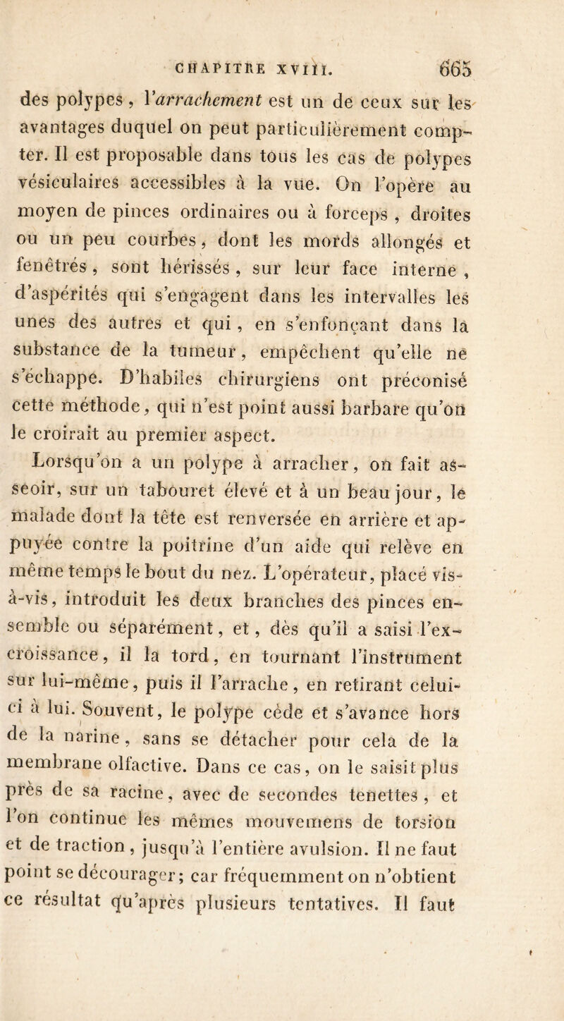 des polypes , Y arrachement est un de ceux sur les avantages duquel on peut particulièrement comp- ter. Il est proposable dans tous les cas de polypes vésiculaires accessibles à la vue. On l’opère au moyen de pinces ordinaires ou à forceps , droites ou un peu courbes, dont les mords allongés et fenêtrés , sont hérissés , sur leur face interne , d’aspérités qui s’engagent dans les intervalles les unes des autres et qui, en s’enfonçant dans la substance de la tumeur, empêchent qu’elle ne s échappe. D’habiles chirurgiens ont préconisé cette méthode, qui n’est point aussi barbare qu’on le croirait au premier aspect. Lorsqu’on a un polype à arracher, on fait as- seoir, sur un tabouret élevé et à un beau jour, le malade dont la tête est renversée en arrière et ap- puyée contre la poitrine d’un aide qui relève en même temps le bout du nez. L’opérateur, placé vis- a-vis, introduit les deux branches des pinces en- semble ou séparément, et, dès qu’il a saisi l’ex- croissance , il la tord, en tournant l’instrument sur lui-même, puis il l’arrache, en retirant celui» ci a lui. Souvent, le polype cède et s’avance hors de la narine, sans se détacher pour cela de la membrane olfactive. Dans ce cas, on le saisit plus près de sa racine, avec de secondes tenettes , et 1 on continue les mêmes mouvemens de torsion et de traction , jusqu’à l’entière avulsion. Il ne faut point se décourager; car fréquemment on n’obtient ce résultat qu’après plusieurs tentatives. Il faut