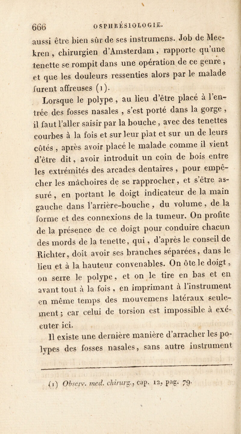 V 056 OSPHRÉSIOLOGIE. aussi être bien sûr de ses instrumens. Job de Mee- îvreii, chirurgien d’Amsterdam, rapporte qu une tenette se rompit dans une opération de ce genre , et que les douleurs ressenties alors par le malade furent affreuses (1). Lorsque le polype, au lieu d’être placé à 1 en- trée des fosses nasales , s’est porté dans la gorge , il faut l’aller saisir par la bouche, avec des tenettes courbes à la fois et sur leur plat et sur un de leur^ côtés , après avoir placé le malade comme il vient d’être dit, avoir introduit un coin de bois entre les extrémités des arcades dentaires , pour empê- cher les mâchoires de se rapprocher, et s’être as- suré , en portant le doigt indicateur de la main gauche dans l’arrière-bouche , du volume, de la forme et des connexions de la tumeur. On profite de la présence de ce doigt pour conduire chacun des mords de la tenette, qui, d après le conseil de Richter, doit avoir ses branches séparées, dans le lieu et à la hauteur convenables. On ôte le doigt, on serre le polype, et on le tire en bas et en avant tout â la fois , en imprimant a 1 instrument en même temps des mouvemens latéraux seule- ment ; car celui de torsion est impossible à exé- cuter ici. Il existe une dernière manière d’arracher les po- lypes des fosses nasales, sans autre instrument Obsciv, med, chiruigcap. 12, pag. 79,