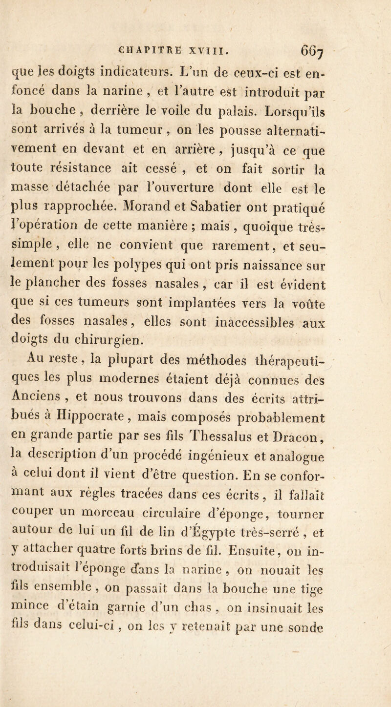 que les doigts indicateurs. L’un de ceux-ci est en- foncé dans la narine , et l’autre est introduit par îa bouche , derrière le voile du palais. Lorsqu’ils sont arrivés à la tumeur y on les pousse alternati- vement en devant et en arrière, jusqu’à ce que toute résistance ait cessé , et on fait sortir la masse détachée par l’ouverture dont elle est le plus rapprochée. Morand et Sabatier ont pratiqué Jopération de cette manière ; mais , quoique très^- simple , elle ne convient que rarement, et seu- lement pour les polypes qui ont pris naissance sur le plancher des fosses nasales , car il est évident que si ces tumeurs sont implantées vers la voûte des fosses nasales, elles sont inaccessibles aux doi gts du chirurgien. Au reste, la plupart des méthodes thérapeuti- ques les plus modernes étaient déjà connues des Anciens , et nous trouvons dans des écrits attri- bués à Hippocrate , mais composés probablement en grande partie par ses fils Thessalus et Dracon, la description d’un procédé ingénieux et analogue à celui dont il vient d’être question. En se confor- mant aux règles tracées dans ces écrits, il fallait couper un morceau circulaire d’éponge, tourner autour de lui un fil de lin d’Égypte très-serré , et y attacher quatre forts brins de fil. Ensuite, 011 in- troduisait l’éponge dans la narine , on nouait les iils ensemble , on passait dans la bouche une tige mince d’étain garnie d’un chas , on insinuait les fils dans celui-ci, on les y retenait par une sonde