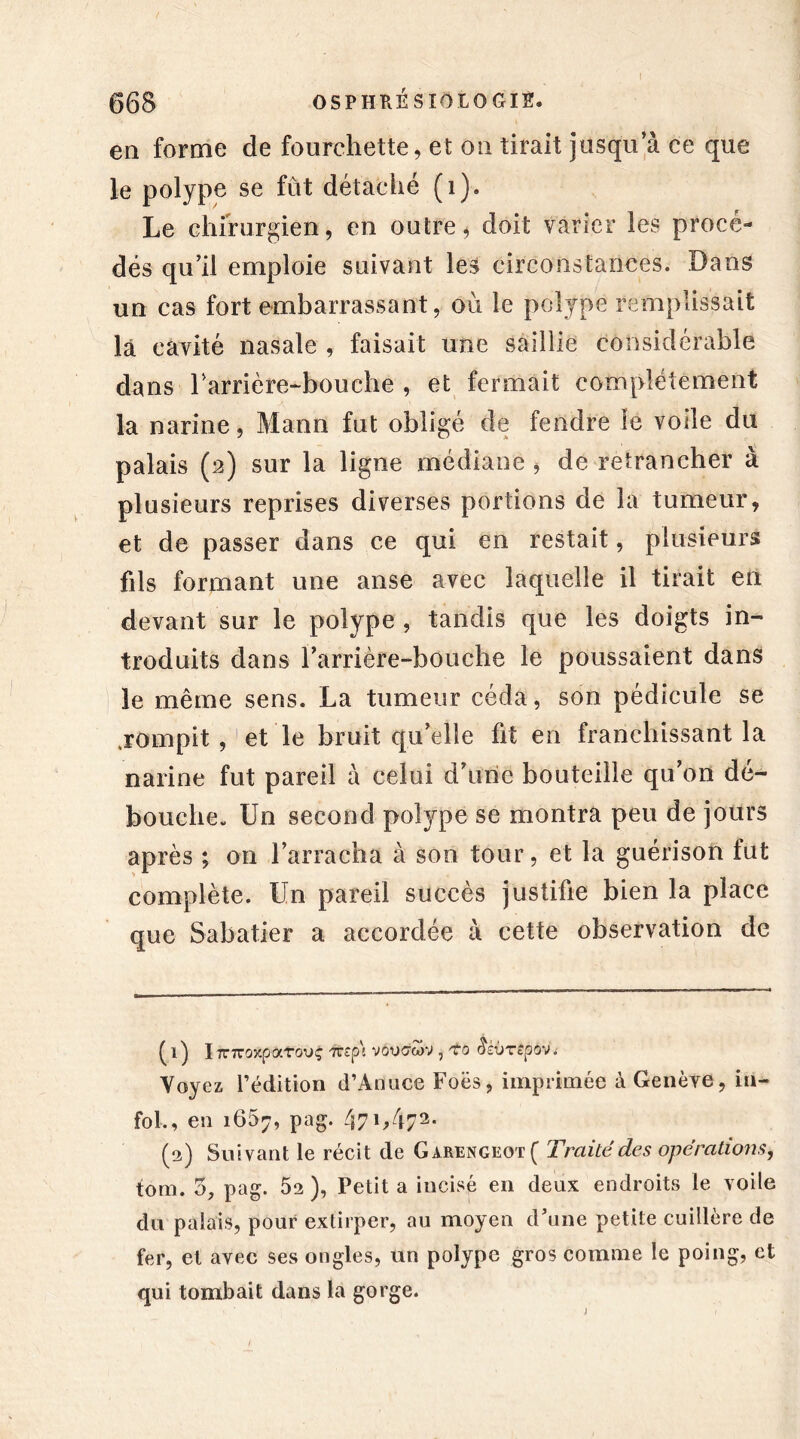 en forme de fourchette, et on tirait jusqu’à ce que le polype se fût détaché (1). Le chirurgien, en outre, doit varier les procé- dés qu’il emploie suivant les circonstances. Dans un cas fort embarrassant, où le polype remplissait là cavité nasale , faisait une saillie considérable dans rarrière-bouche , et fermait complètement la narine, Mann fut obligé de fendre le voile du palais (2) sur la ligne médiane , de retrancher à plusieurs reprises diverses portions de la tumeur, et de passer dans ce qui en restait, plusieurs fils formant une anse avec laquelle il tirait en devant sur le polype , tandis que les doigts in- troduits dans rarrière-bouche le poussaient dans le même sens. La tumeur céda, son pédicule se .rompit et'le bruit qu’elle fit en franchissant la narine fut pareil à celui d’une bouteille qu’on dé- bouche- Un second polype se montra peu de jours après ; on l’arracha à son tour, et la guérison fut complète. Un pareil succès justifie bien la place que Sabatier a accordée à cette observation de ^1) lTT7r0)CpaT0UÇ 7Vîp\ V0UCTWV , TO SziiTepov. Voyez l’édition d’Anuce Foës, imprimée à Genève , in- fol., en 1657, pag. 47G47* 2, (2) Suivant le récit de Garengeot( Traité des opérations, tom. 5, pag. 52 ), Petit a incisé en deux endroits le voile du palais, pour extirper, au moyen d’une petite cuillère de fer, et avec ses ongles, un polype gros comme le poing, et qui tombait dans la gorge. J