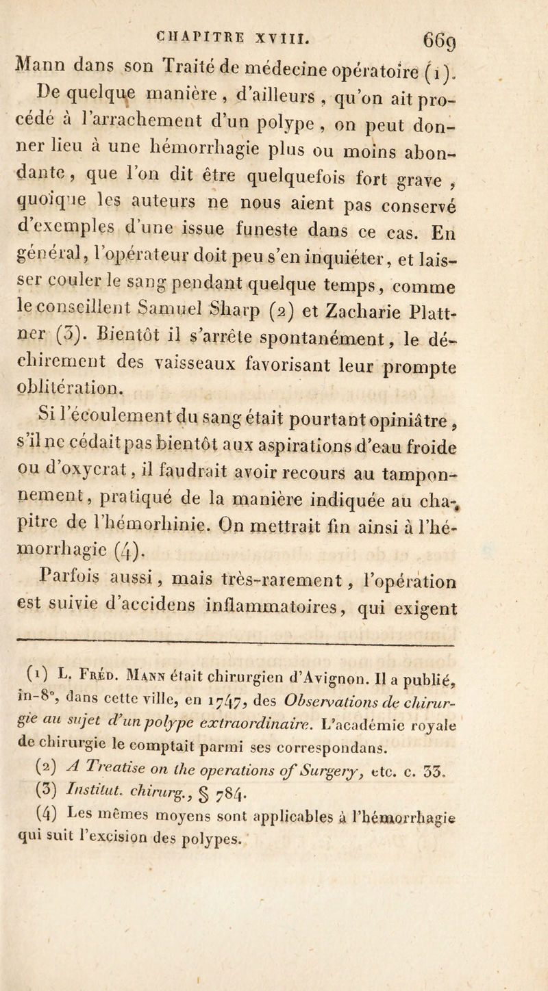 Mann dans son Traité de médecine opératoire (i)„ De quelque manière , d ailleurs , quon ait pro- cédé à l’arrachement d’un polype , on peut don- ner lieu à une hémorrhagie plus ou moins abon- dante , que 1 on dit etre quelquefois fort graye , quoiq le les auteuis ne nous aient pas conservé d’exemples d’une issue funeste dans ce cas. En général, l’opérateur doit peu s’en inquiéter, et lais- se! couler le sang pendant quelque temps, comme le conseillent Samuel Sharp (2) et Zacharie Platt- ner (3). Bientôt il s’arrête spontanément, le dé- chirement des vaisseaux favorisant leur prompte oblitération. Si 1 écoulement du sang était pourtant opiniâtre, s il ne cédait pas bientôt aux aspirations d’eau froide ou d’oxycrat, il faudrait avoir recours au tampon- nement, pratiqué de la manière indiquée au cha- piire de 1 hémorhinie. On mettrait fin ainsi à l’hé- morrhagie (4). Parfois aussi, mais très-rarement, l’opération est suivie d accidens inflammatoires, qui exigent (1) L. Fréd. Mann était chirurgien d’Avignon. Il a publié, in-8 , dans cette ville, en 17475 des Observations de chirur- gie au sujet d’un polype extraordinaire. L’académie royale de chirurgie le comptait parmi ses correspondans. (2) A Treatise on lhe operations of Surgery, etc. c. 33, (3) Institut. chirurg., § 784. (4) Les mêmes moyens sont applicables à l’hémorrhagie