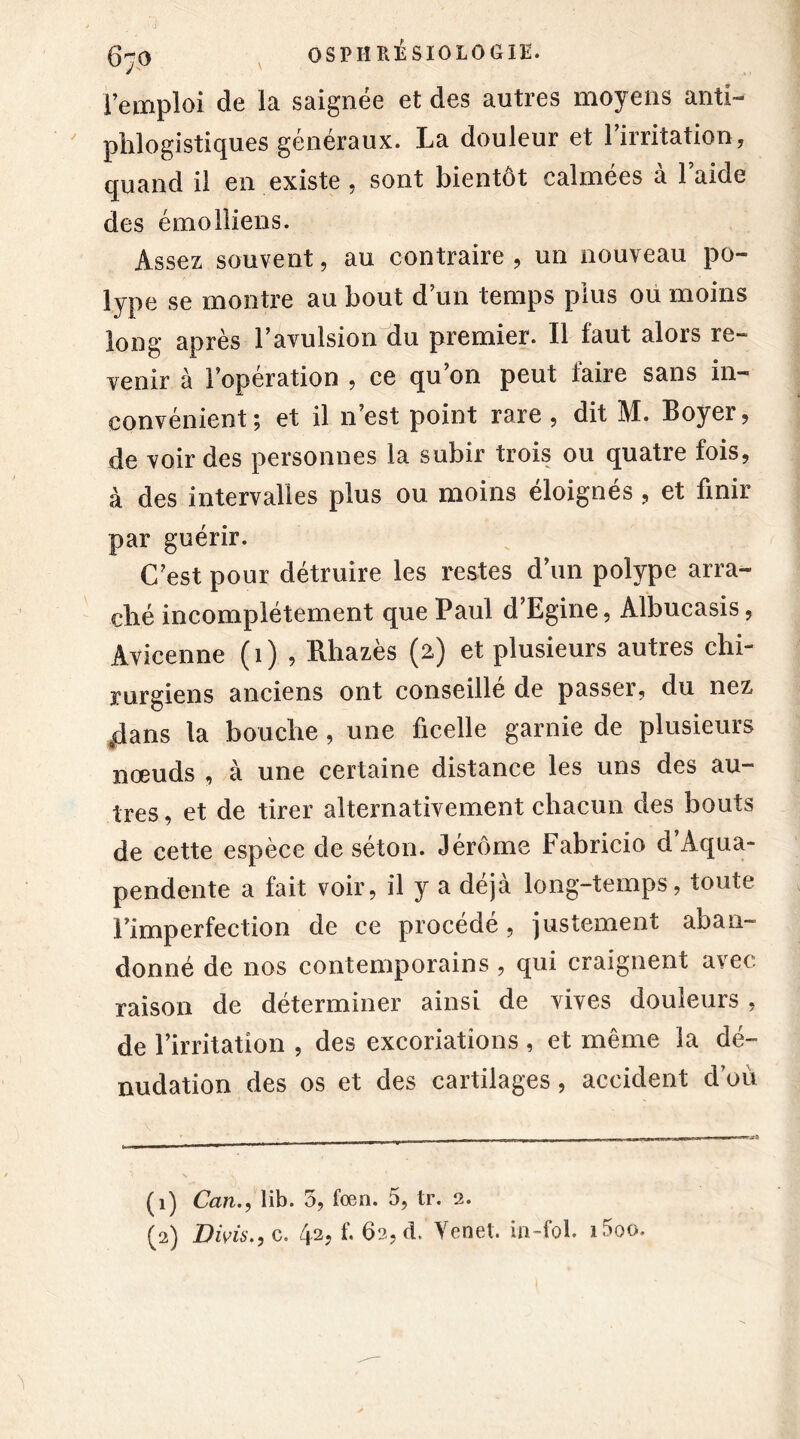 l’emploi de la saignée et des autres moyens anti- phlogistiques généraux. La douleur et l’irritation, quand il en existe , sont bientôt calmées à l’aide des émolliens. Assez souvent, au contraire , un nouveau po- lype se montre au bout d’un temps plus ou moins long après l’avulsion du premier. Il faut alors re- venir à l’opération , ce qu’on peut faire sans in- convénient; et il n’est point rare , dit M. Boyer, de voir des personnes la subir trois ou quatre fois, à des intervalles plus ou moins éloignés , et finir par guérir. C’est pour détruire les restes d’un polype arra- ché incomplètement que Paul d’Egine, Albucasis, Avicenne (1) , Rhazès (2) et plusieurs autres chi- rurgiens anciens ont conseillé de passer, du nez «dans la bouche , une ficelle garnie de plusieurs nœuds , à une certaine distance les uns des au- tres , et de tirer alternativement chacun des bouts de cette espèce de séton. Jérôme Fabricio d’Aqua- pendente a lait voir, il y a déjà long-temps, toute l’imperfection de ce procédé, justement aban- donné de nos contemporains , qui craignent avec raison de déterminer ainsi de vives douleurs , de l’irritation , des excoriations, et même la dé- nudation des os et des cartilages, accident d’où (1) Can., lib. 5, foen. 5, tr. 2.