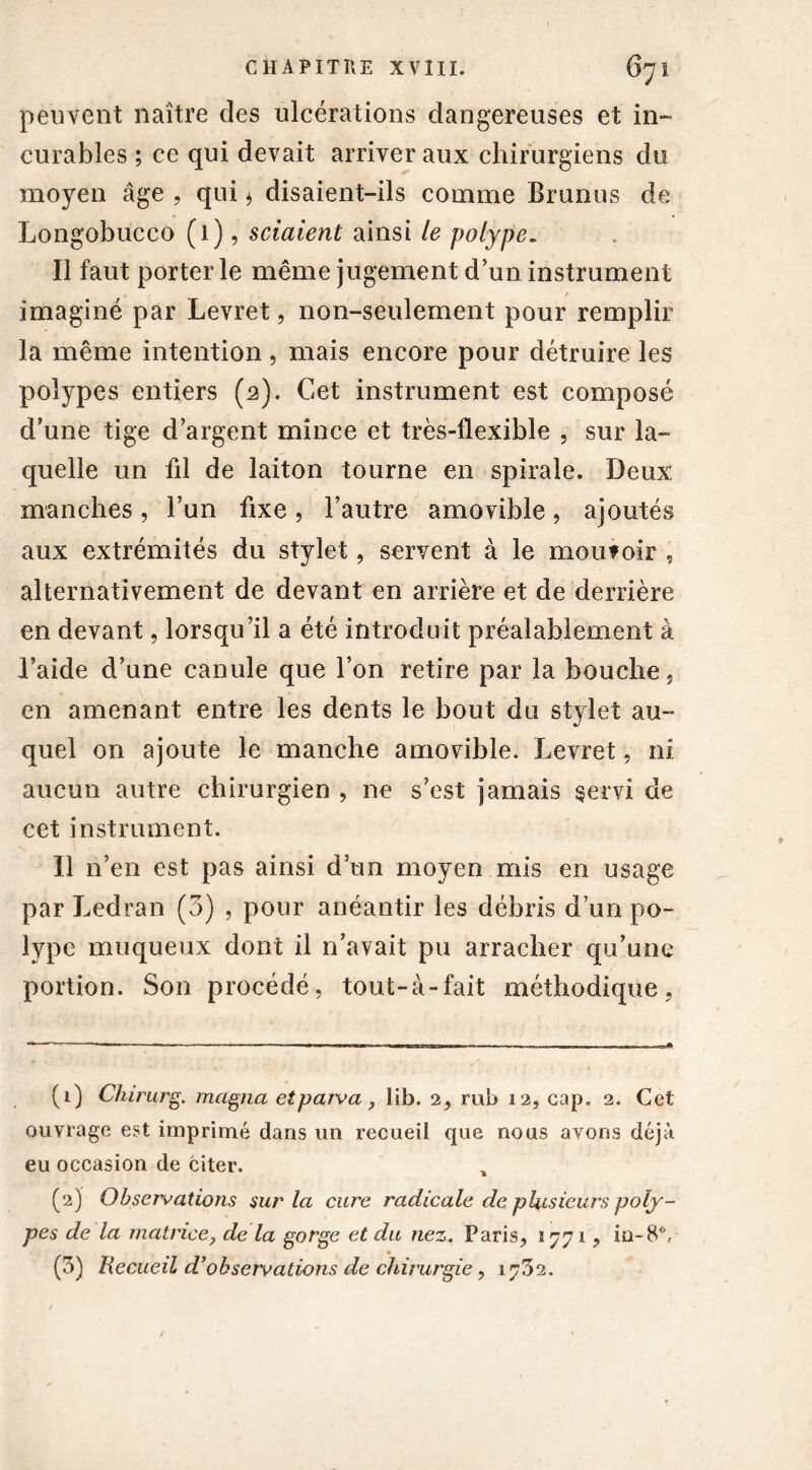 peuvent naître des ulcérations dangereuses et in- curables ; ce qui devait arriver aux chirurgiens du moyen âge , qui * disaient-ils comme Brunus de Longobucco (1), sciaient ainsi le polype. Il faut porter le même jugement d’un instrument / imaginé par Levret, non-seulement pour remplir la même intention, mais encore pour détruire les polypes entiers (2). Cet instrument est composé d’une tige d’argent mince et très-flexible , sur la- quelle un fil de laiton tourne en spirale. Deux manches, l’un fixe, l’autre amovible, ajoutés aux extrémités du stylet, servent à le moufoir , alternativement de devant en arrière et de derrière en devant, lorsqu’il a été introduit préalablement à l’aide d’une canule que l’on retire par la bouche, en amenant entre les dents le bout du stylet au- quel on ajoute le manche amovible. Levret, ni aucun autre chirurgien , ne s’est jamais servi de cet instrument. Il n’en est pas ainsi d’un moyen mis en usage par Ledran (3) , pour anéantir les débris d’un po- lype muqueux dont il n’avait pu arracher qu’une portion. Son procédé, tout-à-fait méthodique. (1) Chirurg. magna etparva, lib. 2, rub 12, cap. 2. Cet ouvrage est imprimé dans un recueil que nous avons déjà eu occasion de citer. , (2) Observations sur la cure radicale de plusieurs poly- pes de la matrice, de la gorge et du nez. Paris, 1771, in-8V (3) Recueil d’observations de chirurgie, 1732.