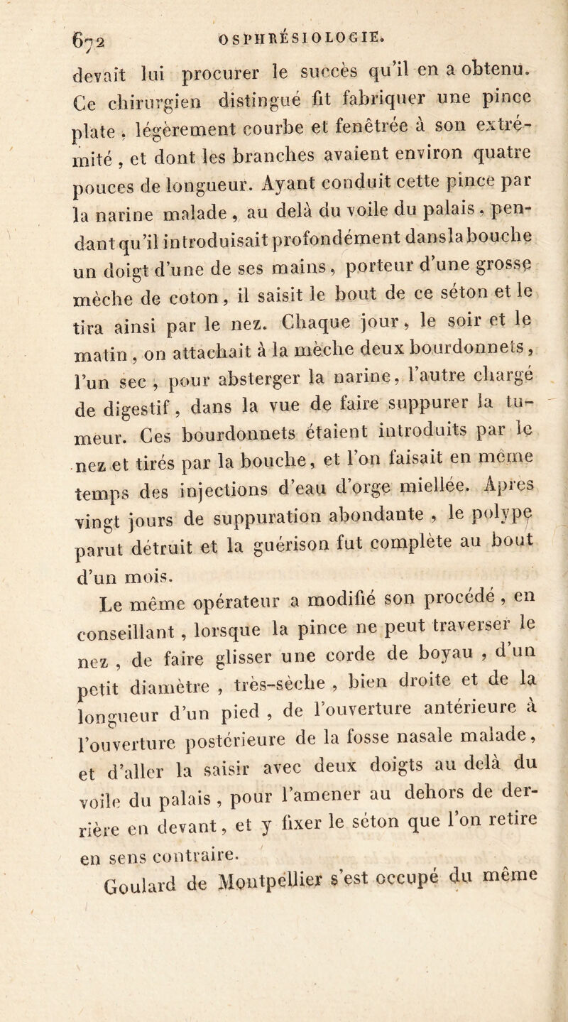 / devait lui procurer le succès qu’il en a obtenu. Ce chirurgien distingué fit fabriquer une pince plate , légèrement courbe et fenêtrée à son extré- mité , et dont les branches avaient environ quatre pouces de longueur. Ayant conduit cette pince par la narine malade « au delà du voile du palais . pen- dant qu’il introduisait profondément dansla bouche un doigt d’une de ses mains, porteur d’une grosse mèche de coton, il saisit le bout de ce séton et le tira ainsi par le nez. Chaque jour, le soir et le matin , on attachait à la mèche deux bourdonnefs, l’un sec , pour absterger la narine, l’autre chargé de digestif, dans la vue de faire suppurer la tu- meur. Ces bourdonnets étaient introduits par le nez et tirés par la bouche, et 1 on faisait en même temps des injections d’eau d’orge miellée. Apres vingt jours de suppuration abondante , le polypç parut détruit et la guérison fut complète au bout d’un mois. Le même opérateur a modifié son procédé , en conseillant, lorsque la pince ne peut traverser le nez , de faire glisser une corde de boyau , d’un petit diamètre , très-sèche , bien droite et de la longueur d’un pied , de l’ouverture antérieure à Pouverture postérieure de la fosse nasale malade, et d’aller la saisir avec deux doigts au delà du voile du palais , pour l’amener au dehors de der- rière en devant, et y fixer le séton que l’on retire en sens contraire. Goulard de Montpellier s’est occupé du même