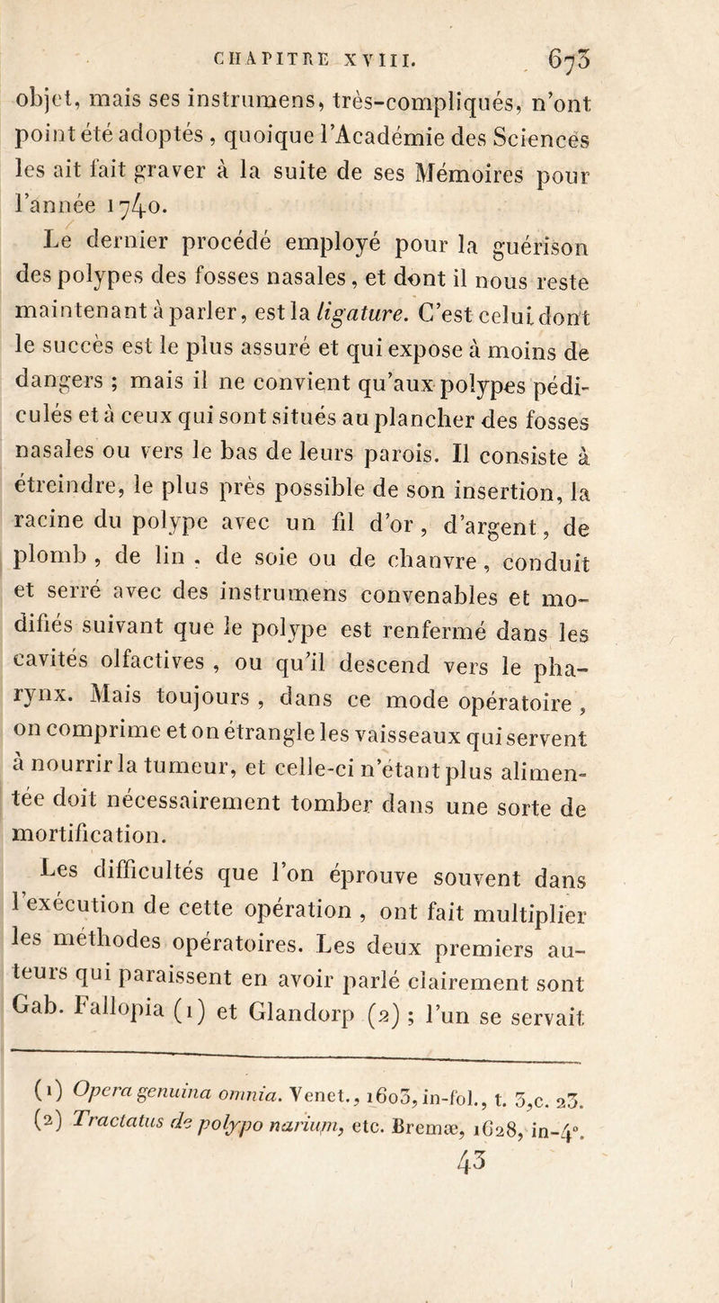 objet, mais ses instrumens, très-compliqués, n’ont point été adoptés , quoique l’Académie des Sciences les ait fait graver à la suite de ses Mémoires pour l’année 174-0. / ■ Le dernier procédé employé pour la guérison des polypes des fosses nasales, et dont il nous reste maintenant à parler, estla ligature. C’est celuidont le succès est le plus assuré et qui expose à moins de dangers ; mais il ne convient qu’aux-polypes pédi- cules et à ceux qui sont situés au plancher des fosses nasales ou vers le bas de leurs parois. Il consiste à étreindre, le plus près possible de son insertion, la racine du polype avec un fil d’or, d’argent, de plomb , de lin , de soie ou de chanvre, conduit et serré avec des instrumens convenables et mo- difiés suivant que le polype est renfermé dans les cavités olfactives , ou qu’il descend vers le plia-* i^nx. Mais toujours , dans ce mode opératoire ? on comprime et on étrangle les vaisseaux qui servent a nourrir la tumeur, et celle-ci n’étant plus alimen- tée doit nécessairement tomber dans une sorte de mortification. Les difficultés que l’on éprouve souvent dans l’exécution de cette opération , ont fait multiplier les méthodes opératoires. Les deux premiers au- teurs qui paraissent en avoir parlé clairement sont Gab. Fallopia (1) et Glandorp (2) ; l’un se servait (1) Opéragenuina omnia. Venet., i6o3, in-fol., t. 3,c. 23. (2) Tractatus de polypo nariupi, etc. Bremæ, 1628, in»4°. 43