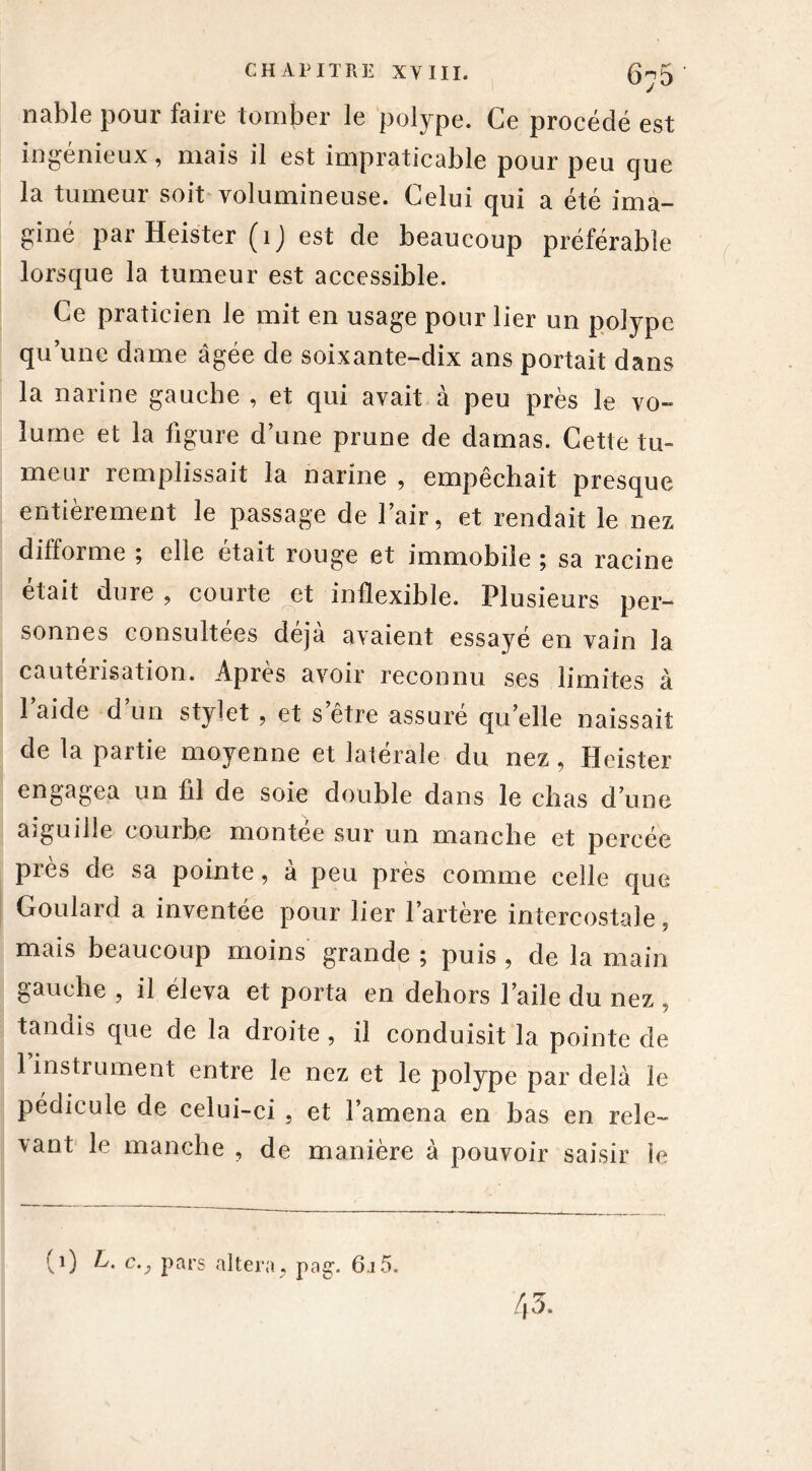 nable pour faire tomber le polype. Ce procédé est ingénieux, mais il est impraticable pour peu que la tumeur soit volumineuse. Celui qui a été ima- giné par Heister (1J est de beaucoup préférable lorsque la tumeur est accessible. Ce praticien le mit en usage pour lier un polype qu’une dame âgée de soixante-dix ans portait dans la narine gauche , et qui avait à peu près le vo- lume et la figure d’une prune de damas. Cette tu- meur remplissait la narine , empêchait presque entièrement le passage de l’air, et rendait le nez difforme ; elle était rouge et immobile ; sa racine était dure , courte et inflexible. Plusieurs per- sonnes consultées déjà avaient essayé en vain la cauteiisation. Âpres avoir reconnu ses limites à l’aide d’un stylet , et s’être assuré quelle naissait de la partie moyenne et latérale du nez, Heister engagea un ûl de soie double dans le chas d’une aiguille courbe montée sur un manche et percée près de sa pointe, à peu près comme celle que Goulard a inventée pour lier l’artère intercostale, mais beaucoup moins grande ; puis , de la main gauche , il éleva et porta en dehors l’aile du nez tandis que de la droite , il conduisit la pointe de 1 instrument entre le nez et le polype par delà le pédicule de celui-ci , et l’amena en bas en rele- vant le manche , de manière à pouvoir saisir le (0 Pars altéra, pag. 6.i5. 43.