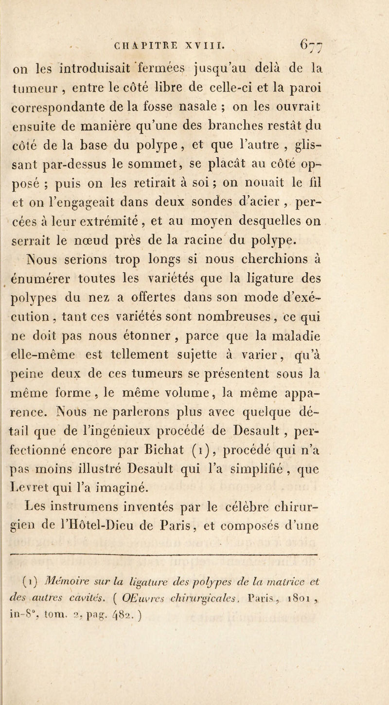 on les introduisait fermées jusqu’au delà de la tumeur , entre le côté libre de celle-ci et la paroi correspondante de la fosse nasale ; on les ouvrait ensuite de manière qu’une des branches restât du côté de la base du polype, et que l’autre , glis- sant par-dessus le sommet, se plaçât au côté op- posé ; puis on les retirait à soi ; on nouait le lit et on l’engageait dans deux sondes d’acier , per- cées à leur extrémité , et au moyen desquelles on serrait le nœud près de la racine du polype. Nous serions trop longs si nous cherchions à énumérer toutes les variétés que la ligature des polypes du nez a offertes dans son mode d’exé- cution , tant ces variétés sont nombreuses, ce qui ne doit pas nous étonner , parce que la maladie elle-même est tellement sujette à varier, qu’à peine deux de ces tumeurs se présentent sous la même forme , le même volume, la même appa- rence. Nous ne parlerons plus avec quelque dé- tail que de l’ingénieux procédé de Desault , per- fectionné encore par Bichat (i), procédé qui n’a pas moins illustré Desault qui l’a simplifié , que Levret qui l’a imaginé. Les instrumens inventés par le célèbre chirur- gien de i’Hôtel-Dieu de Paris, et composés d’une (1) Mémoire sur la ligature clés polypes cle la matrice et des autres cavités. ( OEuvrcs chirurgicales. Paris, 1801, in-S% tom. 2, png. 482. )