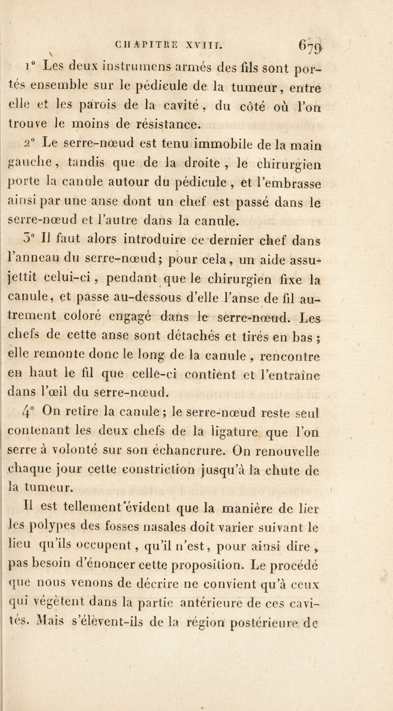 i° Les deux instrumens armés des fils sont por- tés ensemble sur le pédicule de la tumeur, entre elle et les parois de la cavité , du côté où Ion trouve le moins de résistance. 20 Le serre-nœud est tenu immobile de la main gauche, tandis que de la droite , le chirurgien porte la canule autour du pédicule , et l’embrasse ainsi par une anse dont un chef est passé dans le serre-nœud et l’autre dans la canule. 5° Il faut alors introduire ce dernier chef dans 1 anneau du serre-nœud; pour cela, un aide assu- jettit celui-ci, pendant que le chirurgien fixe la canule, et passe au-dessous d’elle l’anse de fil au- trement coloré engagé dans le serre-nœud. Les chefs de cette anse sont détachés et tirés en bas ; elle remonte donc le long de la canule , rencontre en haut le fil que celle-ci contient et l’entraîne dans l’œil du serre-nœud. 4° On retire la canule ; le serre-nœud reste seul contenant les deux chefs de la ligature que l’on serre à volonté sur son échancrure. On renouvelle chaque jour cette eonstriction jusqu’à la chute de la tumeur. Il est tellement'évident que la manière de lier les polypes des fosses nasales doit varier suivant le lieu qu ils occupent, qu’il n’est, pour ainsi dire > pas besoin d’énoncer cette proposition. Le procédé que nous venons de décrire ne convient qu’à ceux qui végètent dans la partie antérieure de ces cavi- tés. Mais s élèvent-ils de la région postérieure de