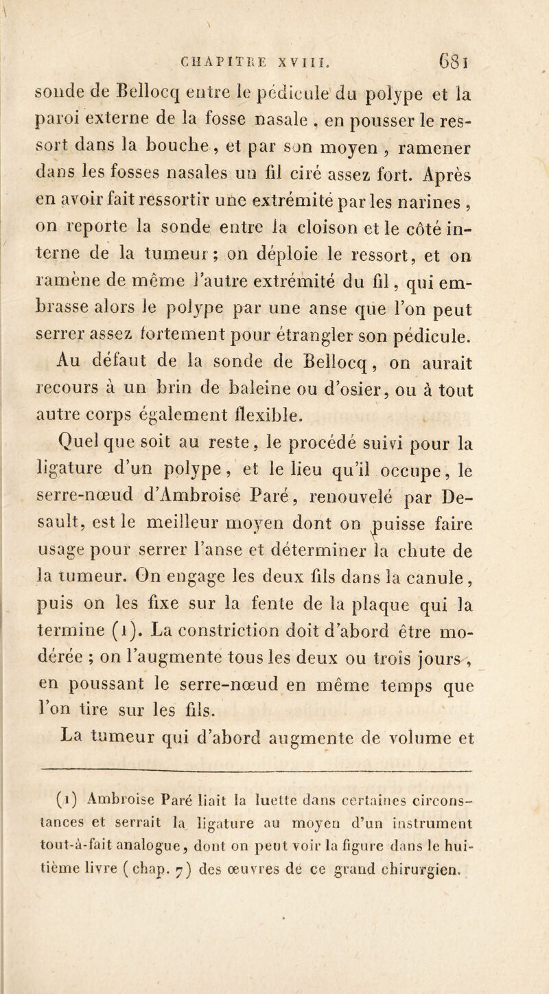 \ sonde de Beîlocq entre le pédicule du polype et la paroi externe de la fosse nasale , en pousser le res- sort dans la bouche, et par son moyen , ramener dans les fosses nasales un fil ciré assez fort. Après en avoir fait ressortir une extrémité parles narines , on reporte la sonde entre la cloison et le côté in- terne de la tumeur; on déploie le ressort, et on ramène de même l’autre extrémité du fil, qui em- brasse alors le polype par une anse que l’on peut serrer assez fortement pour étrangler son pédicule. Au défaut de la sonde de Beîlocq, on aurait recours à un brin de baleine ou d’osier, ou à tout autre corps également flexible. Quel que soit au reste, le procédé suivi pour la ligature d’un polype, et le lieu qu’il occupe, le serre-nœud d’Ambroise Paré, renouvelé par De- sault, est le meilleur moyen dont on ^puisse faire usage pour serrer l’anse et déterminer la chute de la tumeur. Gn engage les deux fils dans la canule, puis on les fixe sur la fente de la plaque qui la termine (1). La constriction doit d’abord être mo- dérée ; on l’augmente tous les deux ou trois jours , en poussant le serre-nœud en même temps que l’on tire sur les fils. La tumeur qui d’abord augmente de volume et (1) Ambroise Paré liait la luette dans certaines circons- tances et serrait la ligature au moyen d’un instrument tout-à-fait analogue, dont on peut voir la figure dans le hui- tième livre (chap. 7) des oeuvres de ce grand chirurgien.