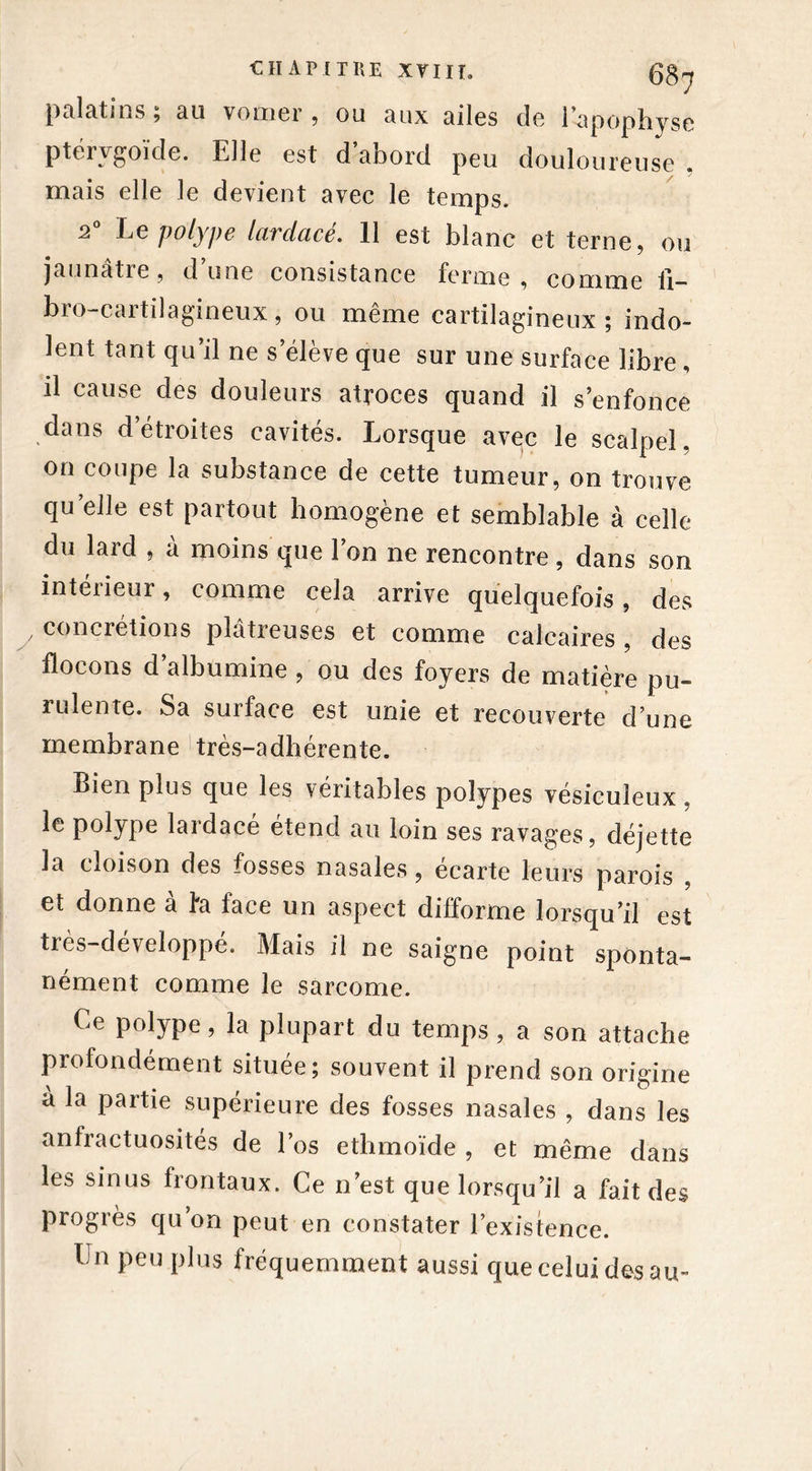 palatins , au vomei , ou aux ailes de 1 apophyse ptérygoide. Elle est d abord peu douloureuse mais elle le devient avec le temps. 2° Le polype lardacé. 11 est blanc et terne, ou jaunâtre, d’une consistance ferme, comme ü- bro-cartilagineux, ou même cartilagineux; indo- lent tant qu’il ne s’élève que sur une surface libre , il cause des douleurs atroces quand il s’enfonce dans d’étroites cavités. Lorsque avec le scalpel, on coupe la substance de cette tumeur, on trouve qu’elle est partout homogène et semblable à celle du lard , à moins que l’on ne rencontre, dans son intérieur, comme cela arrive quelquefois, des y concrétions plâtreuses et comme calcaires , des flocons d albumine , ou des foyers de matière pu- rulente. Sa surface est unie et recouverte d’une membrane très-adhérente. Bien plus que les véritables polypes vésiculeux, le polype lardacé étend au loin ses ravages, déjette la cloison des fosses nasales, écarte leurs parois , et donne à fa face un aspect difforme lorsqu’il est très-développé. Mais il ne saigne point sponta- nément comme le sarcome. Ce polype, la plupart du temps, a son attache profondément située; souvent il prend son origine à la partie supérieure des fosses nasales , dans les anfractuosités de l’os ethmoïde , et même dans les sinus frontaux. Ce n’est que lorsqu’il a fait des progrès qu’on peut en constater l’existence. Un peu plus fréquemment aussi que celui des au-