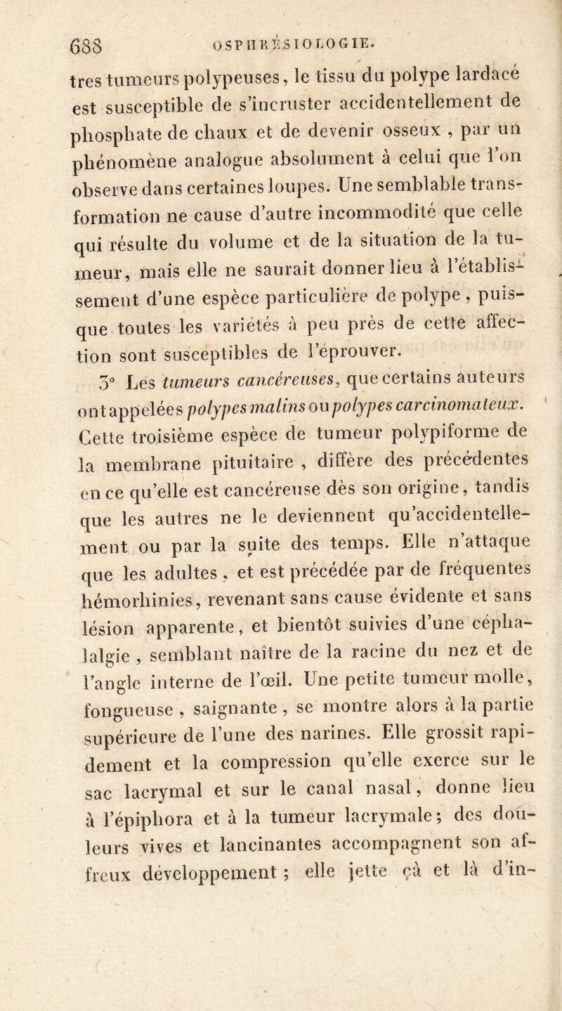 très tumeurs polypeuses, le tissu du polype lardacé est susceptible de s’incruster accidentellement de phosphate de chaux et de devenir osseux , par un phénomène analogue absolument à celui que l’on observe dans certaines loupes. Une semblable ti ans- formation ne cause d’autre incommodité que celle qui résulte du volume et de la situation de la tu- meur, mais elle ne saurait donner lieu à l’établis- sement d’une espèce particulière de polype , puis- que toutes les variétés à peu près de cette affec- tion sont susceptibles de l’éprouver. 3° Les tumeurs cancéreuses, que certains auteurs ont appelées polypes malins ou polypes carcinomateux. Cette troisième espèce de tumeur polypiforme de la membrane pituitaire , diffère des précédentes en ce quelle est cancéreuse dès son origine, tandis que les autres ne le deviennent qu accidentelle- ment ou par la suite des temps. Elle n’attaque que les adultes , et est précédée par de fréquentes hémorhinies, revenant sans cause évidente et sans lésion apparente, et bientôt suivies d’une cépha- lalgie , semblant naître de la racine du nez et de l’angle interne de l’œil. Une petite tumeur molle, fongueuse, saignante, se montre alors à la partie supérieure de l’une des narines. Elle grossit rapi- dement et la compression qu’elle exerce sur le sac lacrymal et sur le canal nasal, donne lieu à l’épiphora et à la tumeur lacrymale; des dou- leurs vives et lancinantes accompagnent son af- freux développement ; elle jette ça et là d’in-
