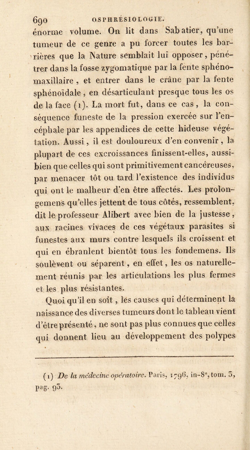 énorme volume. On lit dans Sabatier, qu’une tumeur de ce genre a pu forcer toutes les bar- rières que la Nature semblait lui opposer, péné- trer dans la fosse zygomatique par la fente sphéno- maxillaire , et entrer dans le crâne par la fente sphénoïdale , en désarticulant presque tous les os de la face (1). La mort fut, dans ce cas , la con- séquence funeste de la pression exercée sur l’en- céphale par les appendices de cette hideuse végé- tation. Aussi, il est douloureux d’en convenir , la plupart de ces excroissances finissent-elles, aussi- bien que celles qui sont primitivement cancéreuses, par menacer tôt ou tard l’existence des individus qui ont le malheur d’en être affectés. Les prolon- ge mens quelles jettent de tous côtés, ressemblent, dit le professeur Àlibert avec bien de la justesse, aux racines vivaces de ces végétaux parasites si funestes aux murs contre lesquels ils croissent et qui en ébranlent bientôt tous les fondemens. Us soulèvent ou séparent, en effet, les os naturelle- ment réunis par les articulations les plus fermes et les plus résistantes. Quoi qu’il en soit, les causes qui déterminent la naissance des diverses tumeurs dont le tableau vient detre présenté, ne sont pas plus connues que celles qui donnent lieu au développement des polypes (1) De la médecine opératoire. Paris, 1796, in~8°,tom. 5, pag, 90.