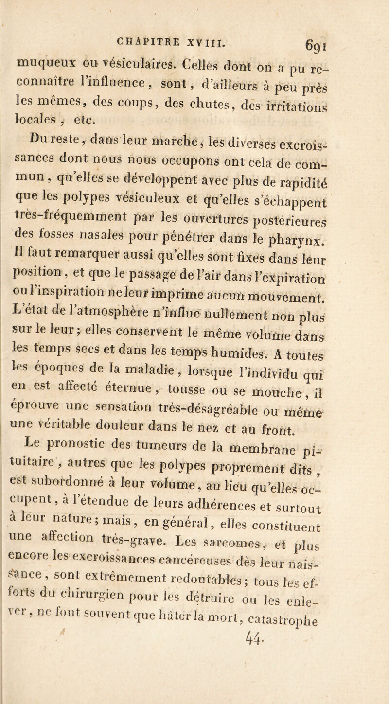 muqueux ou vé.siculaiîes. Celles dont on a pu re- connaître 1 influence , sont, d’ailleurs à peu près les mêmes, des coups, des chutes, des irritations locales , etc. Du reste, dans leur marche, les diverses excrois- sances dont nous nous occupons ont cela de com- mun , quelles se développent avec plus de rapidité que les polypes vésiculeux et qu elles s’échappent très-fréquemment par les ouvertures postérieures des fosses nasales pour pénétrer dans le pharynx. Il faut remarquer aussi qu’elles sont fixes dans leur position, et que le passage de l’air dans l’expiration ou l’inspiration ne leur imprime aucun mouvement. L état de 1 atmosphère n’influe nullement non plus sur le leur; elles conservent le même volume dans les temps secs et dans les temps humides. A toutes les époques de la maladie, lorsque l’individu qui en est affecté éternue, tousse ou se mouche, il éprouve une sensation très-désagréable ou même une véritable douleur dans le nez et au front. Le pronostic des tumeurs de la membrane pi~ tuitaire, autres que les polypes proprement dits , est subordonné à leur volume, au lieu qu elles oc- cupent , à letendue de leurs adhérences et surtout à leur nature, mais, en général, elles constituent une affection très-grave. Les sarcomes, et plus encore les excroissances cancéreuses dès leur nais- sance , sont extrêmement redoutables; tous les ef- lorts du chirurgien pour les détruire ou les enle- ver , ne font souvent que bâter la mort, catastrophe 44-