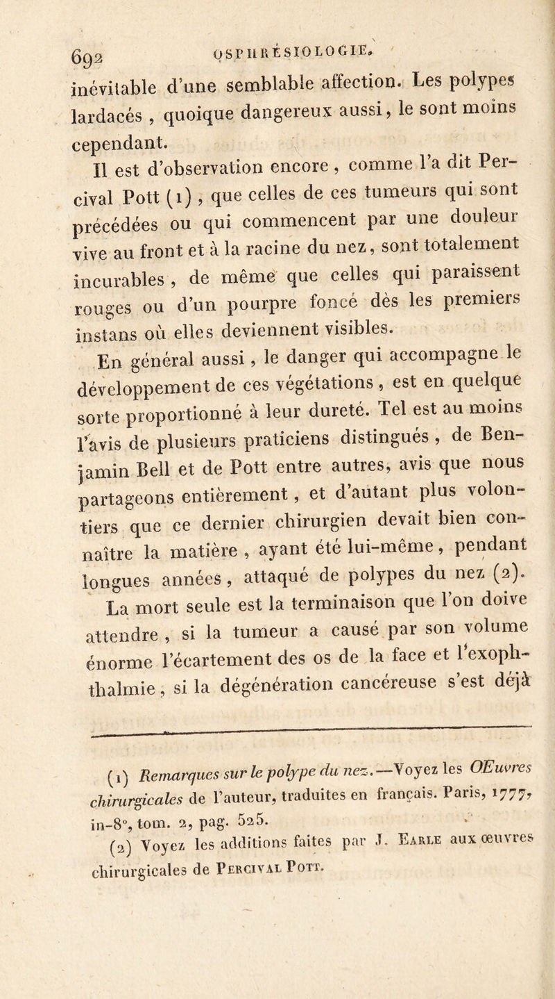 inévitable d’une semblable affection. Les polypes lardacés , quoique dangereux aussi, le sont moins cependant. Il est d’observation encore , comme l’a dit Per- cival Pott (1), que celles de ces tumeurs qui sont précédées ou qui commencent par une douleur vive au front et à la racine du nez, sont totalement incurables , de même que celles qui paraissent rouges ou d’un pourpre foncé dès les premiers instans où elles deviennent visibles. En général aussi, le danger qui accompagne le développement de ces végétations , est en quelque sorte proportionné à leur dureté. Tel est au moins l’avis de plusieurs praticiens distingués , de Ben- jamin Bell et de Pott entre autres, avis que nous partageons entièrement, et d’autant plus volon- tiers que ce dernier chirurgien devait bien con- naître la matière, ayant été lui-même, pendant longues années, attaqué de polypes du nez (2). La mort seule est la terminaison que l’on doive attendre , si la tumeur a causé par son volume énorme l’écartement des os de la face et 1 exoplt- tlralmie , si la dégénération cancéreuse s’est déjà (1) Remarques sur le polype du nez. Voyez les OEuvres chirurgicales de l’auteur, traduites en français. Paris, 1777, in-8°, tour. 2, pag. 5a5. (2) Voyez les additions faites par .1. Eable aux oeuvres chirurgicales de Percival Pott,
