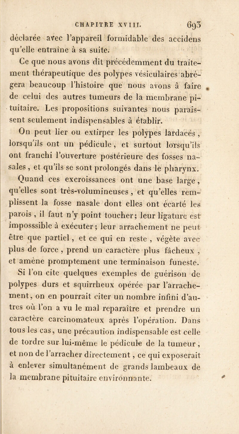 déclarée avec l’appareil formidable des aceidens qu elle entraîne à sa suite. Ce que nous avons dit précédemment du traite- ment thérapeutique des polypes vésiculaires abré- gera beaucoup l’histoire que nous avons à faire de celui des autres tumeurs de la membrane pi- tuitaire. Les propositions suivantes nous parais- sent seulement indispensables à établir. On peut lier ou extirper les polypes lardacés , lorsqu’ils ont un pédicule , et surtout lorsqu’ils ont franchi l’ouverture postérieure des fosses na- sales , et qu’ils se sont prolongés dans le pharynx. Quand ces excroissances ont une base large , qu’elles sont très-volumineuses , et qu’elles rem- plissent la fosse nasale dont elles ont écarté les parois , il faut n’y point toucher; leur ligature est imposssible à exécuter; leur arrachement ne peut être que partiel, et ce qui en reste , végète avec plus de force , prend un caractère plus fâcheux , et amène promptement une terminaison funeste. Si l’on cite quelques exemples de guérison de polypes durs et squirrheux opérée par l’arrache- ment, on en pourrait citer un nombre infini d’au- tres où l’on a vu le mai reparaître et prendre un caractère carcinomateux après l’opération. Dans tous les cas, une précaution indispensable est celle de tordre sur lui-même le pédicule de la tumeur, et non de l’arracher directement, ce qui exposerait à enlever simultanément de grands lambeaux de la membrane pituitaire environnante.