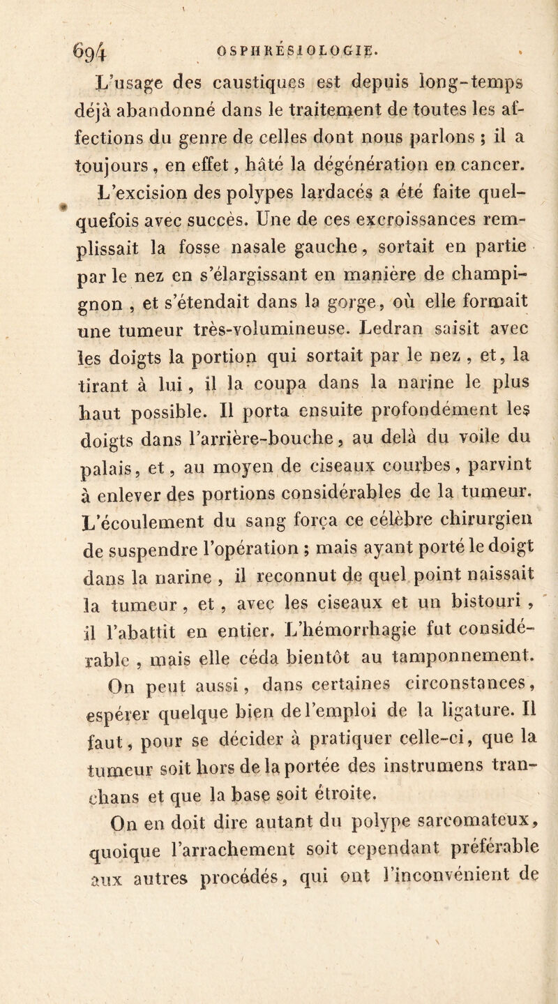 L’usage des caustiques est depuis long-temps déjà abandonné dans le traitement de toutes les af- fections du genre de celles dont nous parlons ; il a toujours , en effet, hâté la dégénération en cancer. L’excision des polypes lardacés a été faite quel- quefois avec succès. Une de ces excroissances rem- plissait la fosse nasale gauche, sortait en partie par le nez en s’élargissant en manière de champi- gnon , et s’étendait dans la gorge , où elle formait une tumeur très-volumineuse. Ledran saisit avec les doigts la portion qui sortait par le nez , et, la tirant à lui, il la coupa dans la narine le plus haut possible. Il porta ensuite profondément les doigts dans rarrière-bouche, au delà du voile du palais, et, au moyen de ciseaux courbes, parvint à enlever des portions considérables de la tumeur. L écoulement du sang força ce célèbre chirurgien de suspendre l’opération ; mais ayant porté le doigt dans la narine , il reconnut de quel point naissait la tumeur, et , avec les ciseaux et un bistouri , il l’abattit en entier. L’hémorrhagie fut considé- rable , mais elle céda bientôt au tamponnement. On peut aussi, dans certaines circonstances, espérer quelque bien de l’emploi de la ligature. Il faut, pour se décider à pratiquer celle-ci, que la tumeur soit hors de la portée des instrumens tran- chans et que la base soit étroite. On en doit dire autant du polype sarcomateux, quoique l’arrachement soit cependant préférable aux autres procédés, qui ont l’inconvénient de