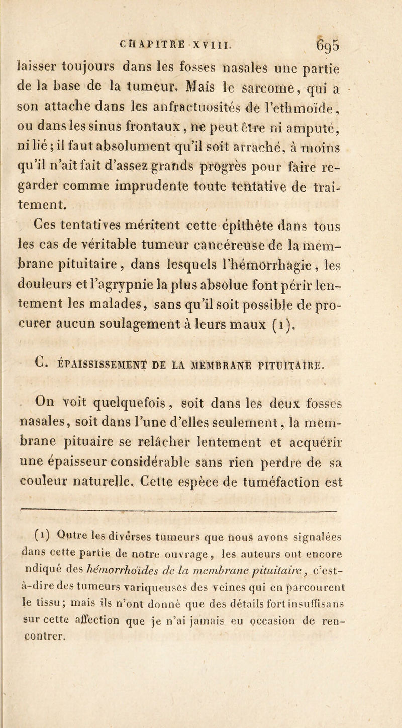 laisser toujours dans les fosses nasales une partie de la base de la tumeur. Mais le sarcome, qui a son attache dans les anfractuosités de l’ethmoïde, ou dans les sinus frontaux, ne peut être ni amputé, ni lié ; il faut absolument qu’il soit arraché, à moins qu’il n’ait fait d’assez grands progrès pour faire re- garder comme imprudente toute tentative de trai- tement. Ces tentatives méritent cette épithète dans tous les cas de véritable tumeur cancéreuse de la mem- brane pituitaire, dans lesquels l’hémorrhagie, les douleurs et l’agrypnie la plus absolue font périr len- tement les malades, sans qu’il soit possible de pro- curer aucun soulagement à leurs maux (1). C. ÉPAISSISSEMENT DE LA MEMBRANE PITUITAIRE. * « On voit quelquefois, soit dans les deux fosses nasales, soit dans l’une d’elles seulement, la mem- brane pituaire se relâcher lentement et acquérir une épaisseur considérable sans rien perdre de sa couleur naturelle. Cette espèce de tuméfaction est (1) Outre les diverses tumeurs que nous avons signalées dans cette partie de notre ouvrage, les auteurs ont encore ndiqué des hémorrho'ides de la membrane pituitaire, c’est- à-dire des tumeurs variqueuses des veines qui en parcourent le tissu; mais ils n’ont donné que des détails fortinsuffisans sur cette affection que je n’ai jamais eu occasion de ren- contrer.