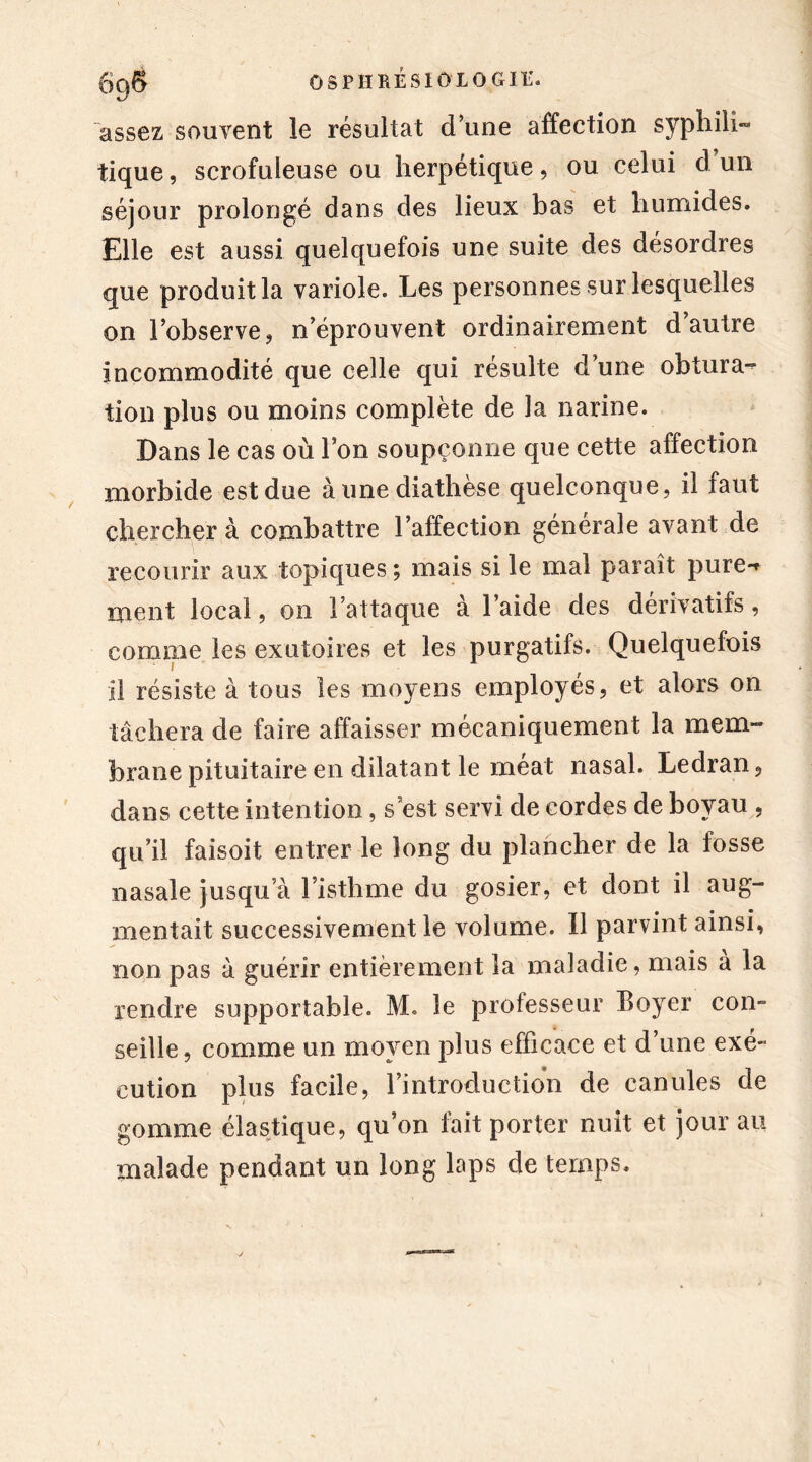 assez souvent le résultat d une affection syphili- tique, scrofuleuse ou herpétique, ou celui d un séjour prolongé dans des lieux bas et humides. Elle est aussi quelquefois une suite des désordres que produit la variole. Les personnes sur lesquelles on l’observe, n’éprouvent ordinairement d autre incommodité que celle qui résulte d une obtura- tion plus ou moins complète de la narine. Dans le cas où l’on soupçonne que cette affection morbide estdue aune diathèse quelconque, il faut chercher à combattre l’affection générale avant de recourir aux topiques ; mais si le mai paraît pure-* ment local, on l’attaque à l’aide des dérivatifs, comme les exutoires et les purgatifs. Quelquefois il résiste à tous les moyens employés, et alors on tâchera de faire affaisser mécaniquement la mem- brane pituitaire en dilatant le méat nasal. Ledran, dans cette intention, s est servi de cordes de boyau , qu’il faisoit entrer le long du plancher de la fosse nasale jusqu’à l’isthme du gosier, et dont il aug- mentait successivement le volume. 11 parvint ainsi, non pas à guérir entièrement la maladie, mais a la rendre supportable. M. le professeur Boyer con- seille, comme un moyen plus efficace et d’une exé- cution plus facile, l’introduction de canules de gomme élastique, qu’on fait porter nuit et jour au malade pendant un long laps de temps.