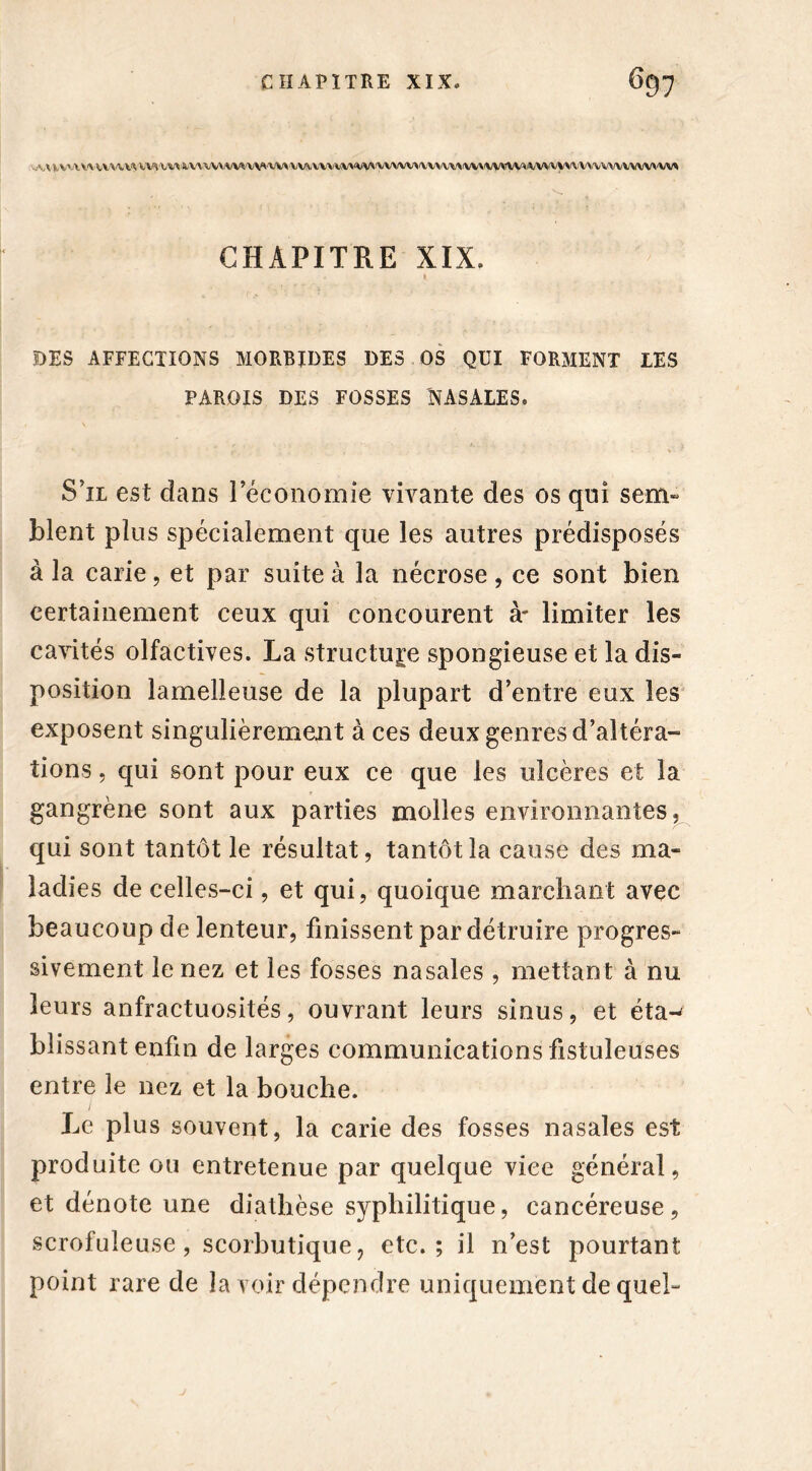:'.,HV'WWWW Wk\/VVkV\\WiVVVVV'VV*‘VV%VVVVVV^\iVVVVVVVVVVyVVVywyyW/VVVyyVVVVVVVVVVV\'VV* CHAPITRE XIX. DES AFFECTIONS MORBIDES DES OS QUI FORMENT LES PAROIS DES FOSSES NASALES. S’il est dans leconomie vivante des os qui sem- blent plus spécialement que les autres prédisposés à la carie, et par suite à la nécrose, ce sont bien certainement ceux qui concourent à' limiter les cavités olfactives. La structure spongieuse et la dis- position lamelieuse de la plupart d’entre eux les exposent singulièrement à ces deux genres d’altéra- tions , qui sont pour eux ce que les ulcères et la gangrène sont aux parties molles environnantes, qui sont tantôt le résultat, tantôt la cause des ma- ladies de celles-ci, et qui, quoique marchant avec beaucoup de lenteur, finissent par détruire progres- sivement le nez et les fosses nasales , mettant à nu leurs anfractuosités, ouvrant leurs sinus, et éta-' blissant enfin de larges communications fistuleüses entre le nez et la bouche. . Le plus souvent, la carie des fosses nasales est produite ou entretenue par quelque vice général, et dénote une diathèse syphilitique, cancéreuse, scrofuleuse, scorbutique, etc.; il n’est pourtant point rare de la voir dépendre uniquement de quel-