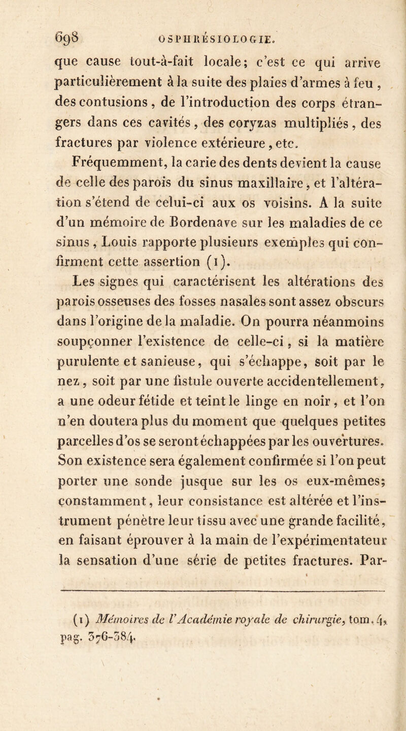que cause tout-à-fait locale; c’est ce qui arrive particulièrement à la suite des plaies d’armes à feu , des contusions, de l’introduction des corps étran- gers dans ces cavités , des coryzas multipliés , des fractures par violence extérieure, etc. Fréquemment, la carie des dents devient la cause de celle des parois du sinus maxillaire -, et l’altéra- tion s’étend de celui-ci aux os voisins. À la suite d’un mémoire de Bordenave sur les maladies de ce sinus , Louis rapporte plusieurs exemples qui con- firment cette assertion (i). Les signes qui caractérisent les altérations des parois osseuses des fosses nasales sont assez obscurs dans l’origine delà maladie. On pourra néanmoins soupçonner l’existence de celle-ci, si la matière purulente et sanieuse, qui s’échappe, soit par le nez, soit par une fistule ouverte accidentellement, a une odeur fétide et teint le linge en noir, et l’on n’en doutera plus du moment que quelques petites parcelles d’os se seront échappées par les ouvertures. Son existence sera également confirmée si l’on peut porter une sonde jusque sur les os eux-mêmes; constamment, leur consistance est altérée et l’ins- trument pénètre leur tissu avec une grande facilité, en faisant éprouver à la main de l’expérimentateur la sensation d’une série de petites fractures. Par- (i) Mémoires de VAcadémie royale de chirurgie, tom. 4» pag. 3^6-58/p
