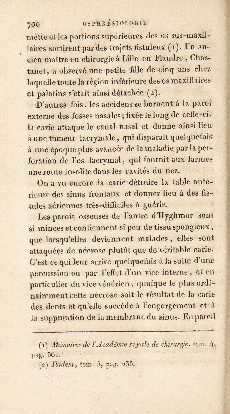 mette et les portions supérieures des os sus-maxil- laires sortirent par des trajets hstuleux (i). Un an- cien maître en chirurgie à Lille en Flandre , Chas- tanet, a observé une petite fille de cinq ans chez, laquelle toute la région inférieure des os maxillaires et palatins s’était ainsi détachée (2). D’autres fois, les accidens 6e bornent à la paroi externe des fosses nasales ; fixée le long de celle-ci, la carie attaque le canal nasal et donne ainsi lieu à une tumeur lacrymale, qui disparaît quelquefois à une époque plus avancée de la maladie par la per- foration de Fos lacrymal, qui fournit aux larmes une route insolite dans les cavités du nez. On a vu encore la carie détruire la table anté- rieure des sinus frontaux et donner lieu à des fis- tules aériennes très-difficiles à guérir. Les parois osseuses de l’antre d’Hyghmor sont si minces et contiennent si peu de tissu spongieux, que lorsqu’elles deviennent malades , elles sont attaquées de nécrose plutôt que de véritable carie. C’est ce qui leur arrive quelquefois à la suite d’une percussion ou par l’effet d’un vice interne, et en particulier du vice vénérien , quoique le plus ordi- nairement cette nécrose soit le résultat de la carie des dents et qu’elle succède a l’engorgement et à la suppuration de la membrane du sinus. En pareil (î) Mémoires de VAcadémie royale de chirurgie, tout. 4> pag. 561. '2) Ibidem, tour 5, pag. 255.